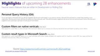 M365VIRTUALMARATHON.COM #M365VM
Favorite search features that are either In Development or Rolling Out.
Personal Query History (GA)
As you start typing in the search box, you will see suggested searches and results based on your previous activity in Microsoft 365 and based on content that’s trending in your
organization. Personal query history will show the queries you have previously used. These personal query suggestions are served from your personal search history. Personal query
suggestions are a quick way to get back to results you've found before.
Custom filters on native verticals (Feb 2022)
New support for custom filters on native verticals in Microsoft Search allows you to customize out of the box verticals for Microsoft Search by adding custom refiners.
Custom result types in Microsoft Search (May 2022)
New support for custom result types allows you to create result types with modern display templates with adaptive cards for SharePoint content (PDF, sites, pages and lists) for
SharePoint home and sites, Office.com and Bing.com.
Source https://www.microsoft.com/en-us/microsoft-365/roadmap
 