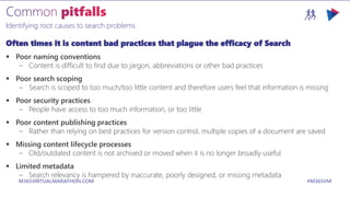 M365VIRTUALMARATHON.COM #M365VM
Identifying root causes to search problems
Often times it is content bad practices that plague the efficacy of Search
 Poor naming conventions
– Content is difficult to find due to jargon, abbreviations or other bad practices
 Poor search scoping
– Search is scoped to too much/too little content and therefore users feel that information is missing
 Poor security practices
– People have access to too much information, or too little
 Poor content publishing practices
– Rather than relying on best practices for version control, multiple copies of a document are saved
 Missing content lifecycle processes
– Old/outdated content is not archived or moved when it is no longer broadly useful
 Limited metadata
– Search relevancy is hampered by inaccurate, poorly designed, or missing metadata
 