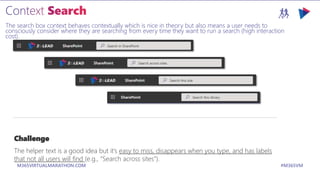 M365VIRTUALMARATHON.COM #M365VM
The search box context behaves contextually which is nice in theory but also means a user needs to
consciously consider where they are searching from every time they want to run a search (high interaction
cost).
Challenge
The helper text is a good idea but it’s easy to miss, disappears when you type, and has labels
that not all users will find (e.g., “Search across sites”).
 