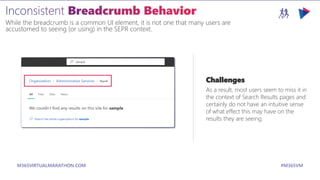 M365VIRTUALMARATHON.COM #M365VM
While the breadcrumb is a common UI element, it is not one that many users are
accustomed to seeing (or using) in the SEPR context.
Challenges
As a result, most users seem to miss it in
the context of Search Results pages and
certainly do not have an intuitive sense
of what effect this may have on the
results they are seeing.
 