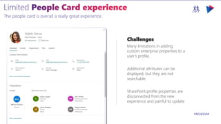 M365VIRTUALMARATHON.COM #M365VM
The people card is overall a really great experience.
Challenges
Many limitations in adding
custom enterprise properties to a
user’s profile.
Additional attributes can be
displayed, but they are not
searchable.
SharePoint profile properties are
disconnected from the new
experience and painful to update
 