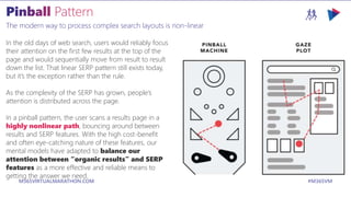 M365VIRTUALMARATHON.COM #M365VM
The modern way to process complex search layouts is non-linear
In the old days of web search, users would reliably focus
their attention on the first few results at the top of the
page and would sequentially move from result to result
down the list. That linear SERP pattern still exists today,
but it’s the exception rather than the rule.
As the complexity of the SERP has grown, people’s
attention is distributed across the page.
In a pinball pattern, the user scans a results page in a
highly nonlinear path, bouncing around between
results and SERP features. With the high cost-benefit
and often eye-catching nature of these features, our
mental models have adapted to balance our
attention between “organic results” and SERP
features as a more effective and reliable means to
getting the answer we need.
 