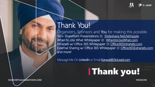 M365VIRTUALMARATHON.COM #M365VM
M365VIRTUALMARATHON.COM #M365VM
Thank you!
Thank You!
Organizers, Sponsors and You for making this possible.
100+ SharePoint Presentations @ Slideshare.Net/kkhipple
When to Use What Whitepaper @ WhentoUseWhat.com
Intranets w/ Office 365 Whitepaper @ Office365Intranets.com
External Sharing w/ Office 365 Whitepaper @ Office365Extranets.com
and more!
Message Me On LinkedIn or Email Kanwal@2toLead.com
 