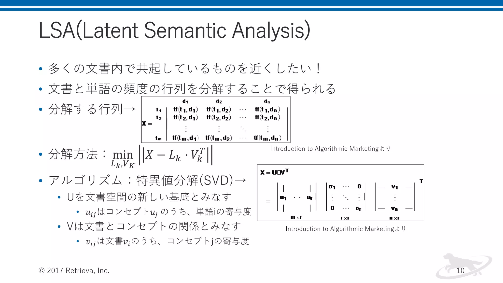 LSA(Latent Semantic Analysis)
• 多くの文書内で共起しているものを近くしたい！
• 文書と単語の頻度の行列を分解することで得られる
• 分解する行列→
• 分解方法：min
𝐿 𝑘,𝑉 𝐾
𝑋 − 𝐿 𝑘 ⋅ 𝑉𝑘
𝑇
• アルゴリズム：特異値分解(SVD)→
• Uを文書空間の新しい基底とみなす
• 𝑢𝑖𝑗はコンセプト𝑢𝑗 のうち、単語iの寄与度
• Vは文書とコンセプトの関係とみなす
• 𝑣𝑖𝑗は文書𝑣𝑖のうち、コンセプトjの寄与度
© 2017 Retrieva, Inc. 10
Introduction to Algorithmic Marketingより
Introduction to Algorithmic Marketingより
 