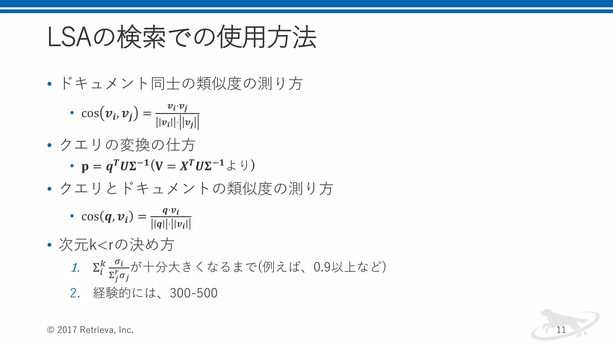 LSAの検索での使用方法
• ドキュメント同士の類似度の測り方
• cos 𝒗𝒊, 𝒗𝒋 =
𝒗 𝒊⋅𝒗 𝒋
𝒗 𝒊 ⋅ 𝒗 𝒋
• クエリの変換の仕方
• 𝐩 = 𝒒 𝑻
𝑼𝚺−𝟏
(𝐕 = 𝑿 𝑻
𝑼𝚺−𝟏
より)
• クエリとドキュメントの類似度の測り方
• cos 𝒒, 𝒗𝒊 =
𝒒⋅𝒗 𝒊
𝒒 ⋅ 𝒗𝒊
• 次元k<rの決め方
1. Σ𝑖
𝑘 𝜎 𝑖
Σ 𝑗
𝑟
𝜎 𝑗
が十分大きくなるまで(例えば、0.9以上など)
2. 経験的には、300-500
© 2017 Retrieva, Inc. 11
 