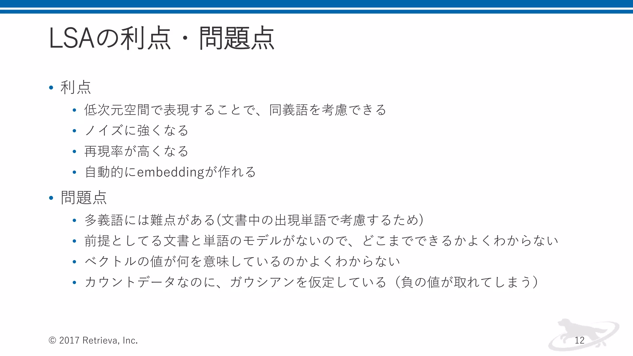 LSAの利点・問題点
• 利点
• 低次元空間で表現することで、同義語を考慮できる
• ノイズに強くなる
• 再現率が高くなる
• 自動的にembeddingが作れる
• 問題点
• 多義語には難点がある(文書中の出現単語で考慮するため)
• 前提としてる文書と単語のモデルがないので、どこまでできるかよくわからない
• ベクトルの値が何を意味しているのかよくわからない
• カウントデータなのに、ガウシアンを仮定している（負の値が取れてしまう）
© 2017 Retrieva, Inc. 12
 