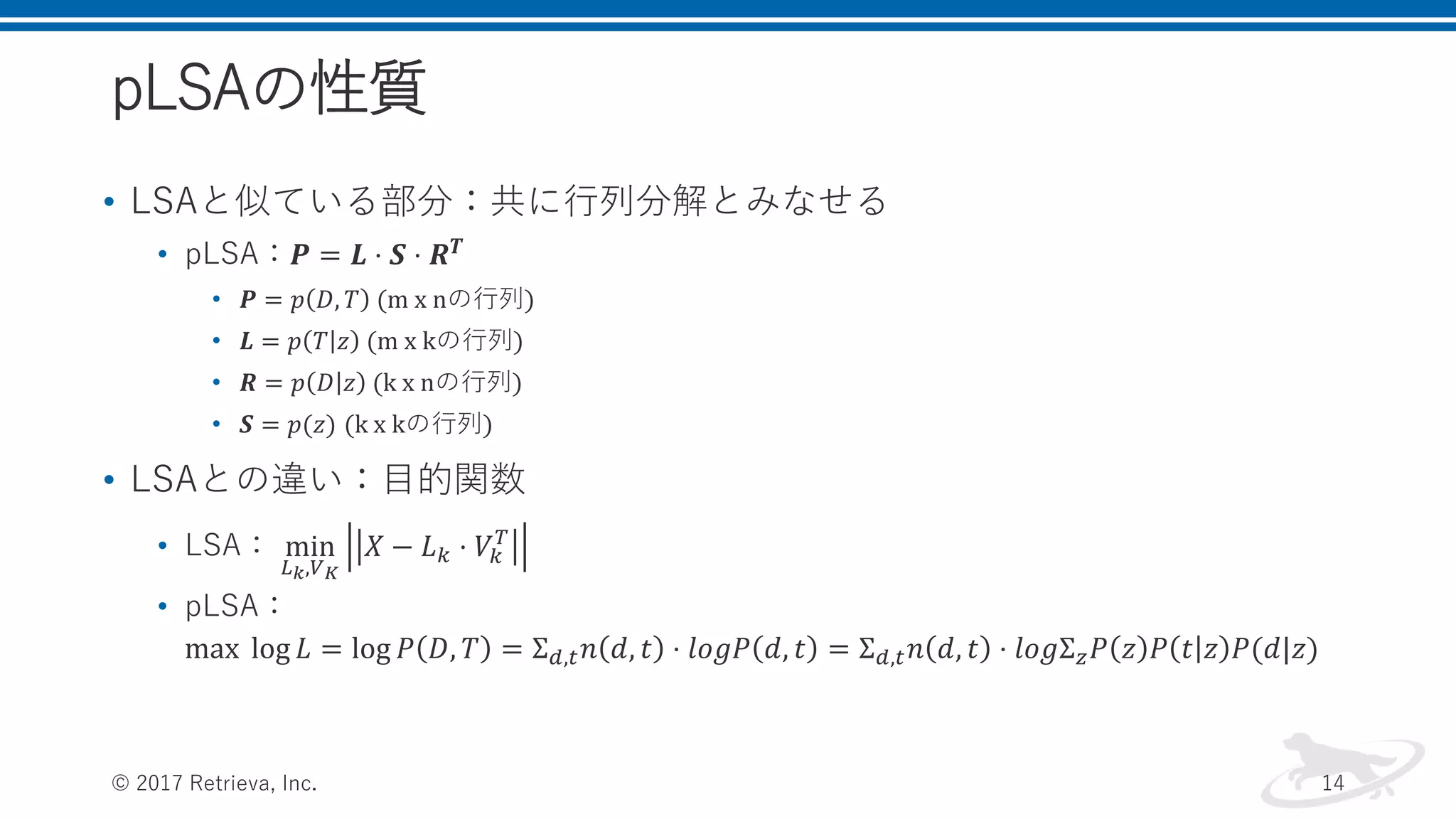 pLSAの性質
• LSAと似ている部分：共に行列分解とみなせる
• pLSA：𝑷 = 𝑳 ⋅ 𝑺 ⋅ 𝑹 𝑻
• 𝑷 = 𝑝 𝐷, 𝑇 (m x nの行列)
• 𝑳 = 𝑝 𝑇 𝑧 (m x kの行列)
• 𝑹 = 𝑝 𝐷 𝑧 (k x nの行列)
• 𝑺 = 𝑝(𝑧) (k x kの行列)
• LSAとの違い：目的関数
• LSA： min
𝐿 𝑘,𝑉 𝐾
𝑋 − 𝐿 𝑘 ⋅ 𝑉𝑘
𝑇
• pLSA：
max log 𝐿 = log 𝑃 𝐷, 𝑇 = Σ 𝑑,𝑡 𝑛 𝑑, 𝑡 ⋅ 𝑙𝑜𝑔𝑃 𝑑, 𝑡 = Σ 𝑑,𝑡 𝑛 𝑑, 𝑡 ⋅ 𝑙𝑜𝑔Σ 𝑧 𝑃 𝑧 𝑃 𝑡 𝑧 𝑃(𝑑|𝑧)
© 2017 Retrieva, Inc. 14
 