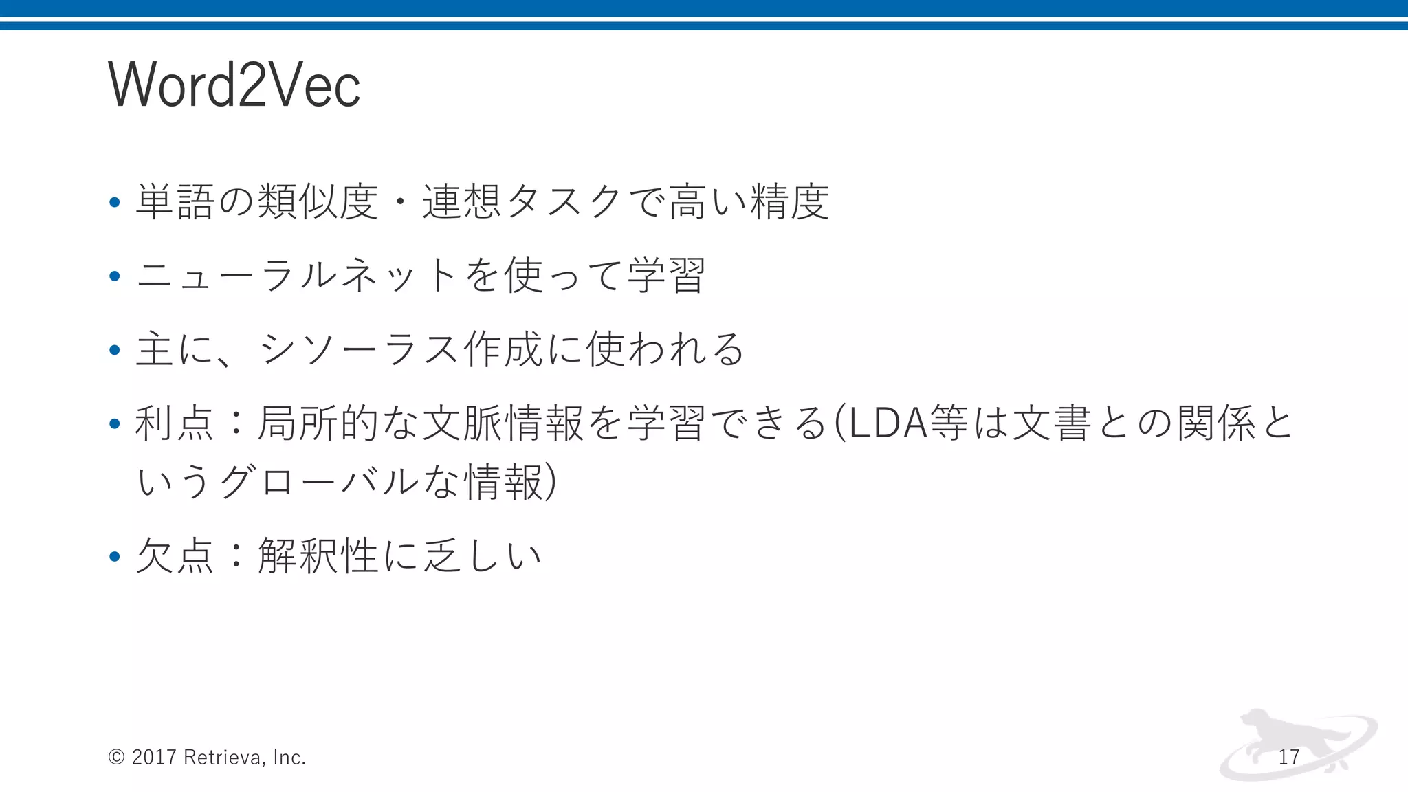 Word2Vec
• 単語の類似度・連想タスクで高い精度
• ニューラルネットを使って学習
• 主に、シソーラス作成に使われる
• 利点：局所的な文脈情報を学習できる(LDA等は文書との関係と
いうグローバルな情報)
• 欠点：解釈性に乏しい
© 2017 Retrieva, Inc. 17
 