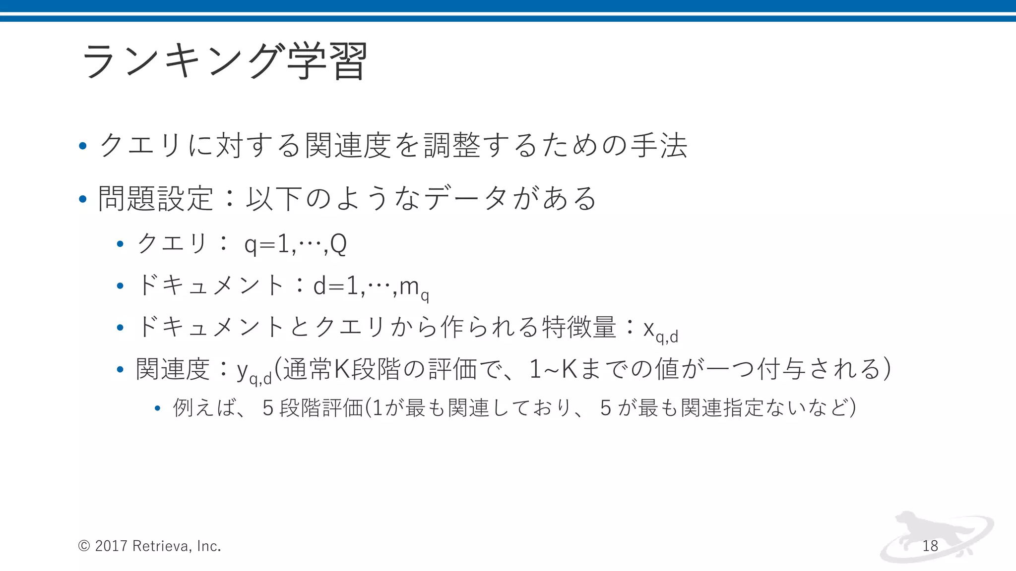 ランキング学習
• クエリに対する関連度を調整するための手法
• 問題設定：以下のようなデータがある
• クエリ： q=1,…,Q
• ドキュメント：d=1,…,mq
• ドキュメントとクエリから作られる特徴量：xq,d
• 関連度：yq,d(通常K段階の評価で、1~Kまでの値が一つ付与される)
• 例えば、５段階評価(1が最も関連しており、５が最も関連指定ないなど)
© 2017 Retrieva, Inc. 18
 