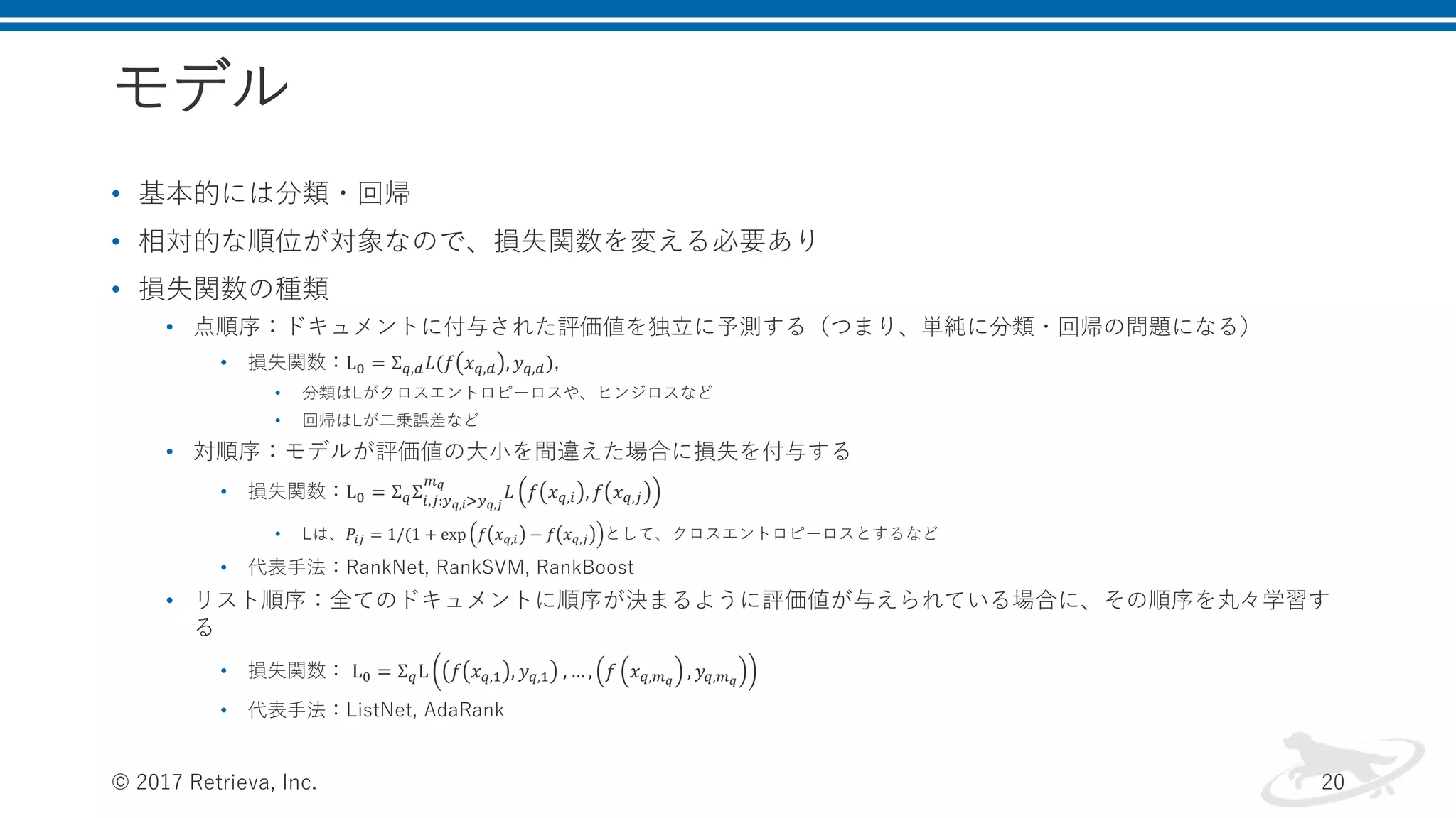 モデル
• 基本的には分類・回帰
• 相対的な順位が対象なので、損失関数を変える必要あり
• 損失関数の種類
• 点順序：ドキュメントに付与された評価値を独立に予測する（つまり、単純に分類・回帰の問題になる）
• 損失関数：L0 = Σ 𝑞,𝑑 𝐿(𝑓 𝑥 𝑞,𝑑 , 𝑦 𝑞,𝑑),
• 分類はLがクロスエントロピーロスや、ヒンジロスなど
• 回帰はLが二乗誤差など
• 対順序：モデルが評価値の大小を間違えた場合に損失を付与する
• 損失関数：L0 = Σ 𝑞Σ𝑖,𝑗:𝑦 𝑞,𝑖>𝑦 𝑞,𝑗
𝑚 𝑞
𝐿 𝑓 𝑥 𝑞,𝑖 , 𝑓 𝑥 𝑞,𝑗
• Lは、𝑃𝑖𝑗 = 1/(1 + exp 𝑓 𝑥 𝑞,𝑖 − 𝑓 𝑥 𝑞,𝑗 として、クロスエントロピーロスとするなど
• 代表手法：RankNet, RankSVM, RankBoost
• リスト順序：全てのドキュメントに順序が決まるように評価値が与えられている場合に、その順序を丸々学習す
る
• 損失関数： L0 = Σ 𝑞L 𝑓 𝑥 𝑞,1 , 𝑦 𝑞,1 , … , 𝑓 𝑥 𝑞,𝑚 𝑞
, 𝑦𝑞,𝑚 𝑞
• 代表手法：ListNet, AdaRank
© 2017 Retrieva, Inc. 20
 