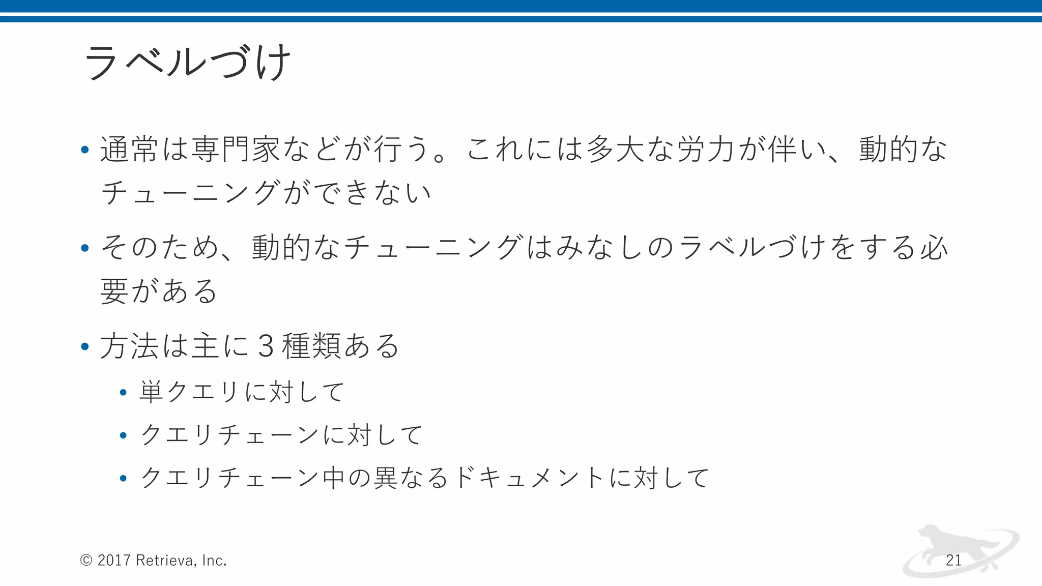 ラベルづけ
• 通常は専門家などが行う。これには多大な労力が伴い、動的な
チューニングができない
• そのため、動的なチューニングはみなしのラベルづけをする必
要がある
• 方法は主に３種類ある
• 単クエリに対して
• クエリチェーンに対して
• クエリチェーン中の異なるドキュメントに対して
© 2017 Retrieva, Inc. 21
 