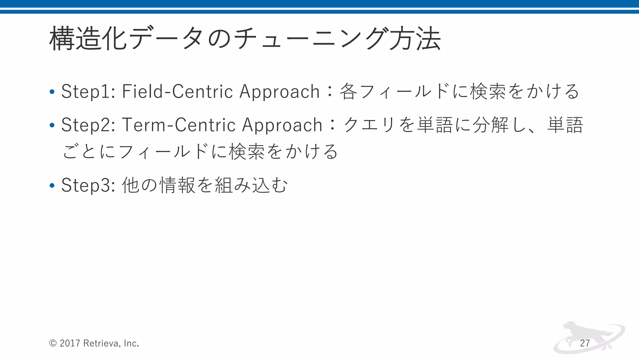 構造化データのチューニング方法
• Step1: Field-Centric Approach：各フィールドに検索をかける
• Step2: Term-Centric Approach：クエリを単語に分解し、単語
ごとにフィールドに検索をかける
• Step3: 他の情報を組み込む
© 2017 Retrieva, Inc. 27
 