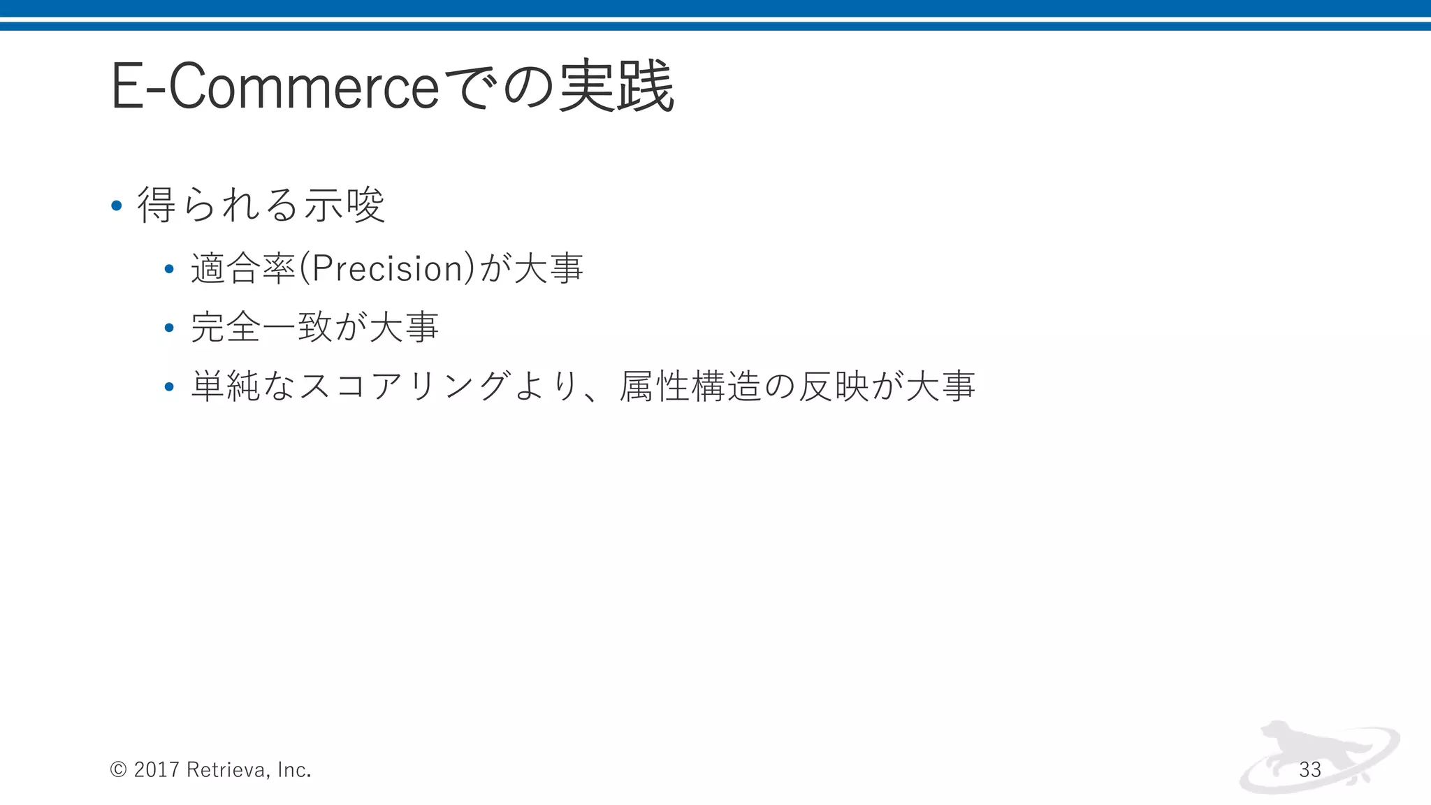 E-Commerceでの実践
• 得られる示唆
• 適合率(Precision)が大事
• 完全一致が大事
• 単純なスコアリングより、属性構造の反映が大事
© 2017 Retrieva, Inc. 33
 