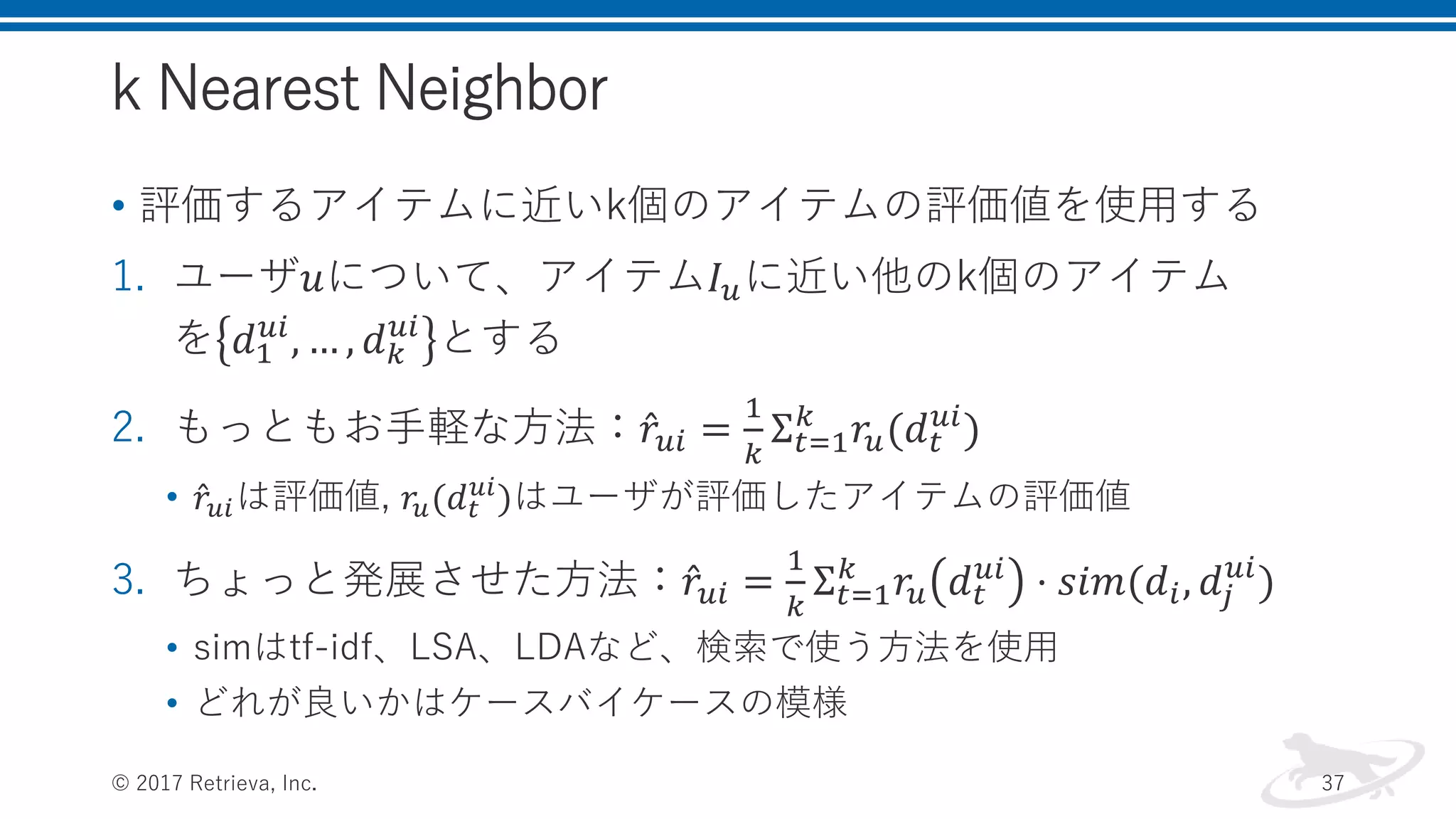 k Nearest Neighbor
• 評価するアイテムに近いk個のアイテムの評価値を使用する
1. ユーザ𝑢について、アイテム𝐼 𝑢に近い他のk個のアイテム
を 𝑑1
𝑢𝑖
, … , 𝑑 𝑘
𝑢𝑖
とする
2. もっともお手軽な方法： 𝑟𝑢𝑖 =
1
𝑘
Σ 𝑡=1
𝑘
𝑟𝑢(𝑑 𝑡
𝑢𝑖
)
• 𝑟𝑢𝑖は評価値, 𝑟𝑢(𝑑 𝑡
𝑢𝑖
)はユーザが評価したアイテムの評価値
3. ちょっと発展させた方法： 𝑟𝑢𝑖 =
1
𝑘
Σ 𝑡=1
𝑘
𝑟𝑢 𝑑 𝑡
𝑢𝑖
⋅ 𝑠𝑖𝑚(𝑑𝑖, 𝑑𝑗
𝑢𝑖
)
• simはtf-idf、LSA、LDAなど、検索で使う方法を使用
• どれが良いかはケースバイケースの模様
© 2017 Retrieva, Inc. 37
 