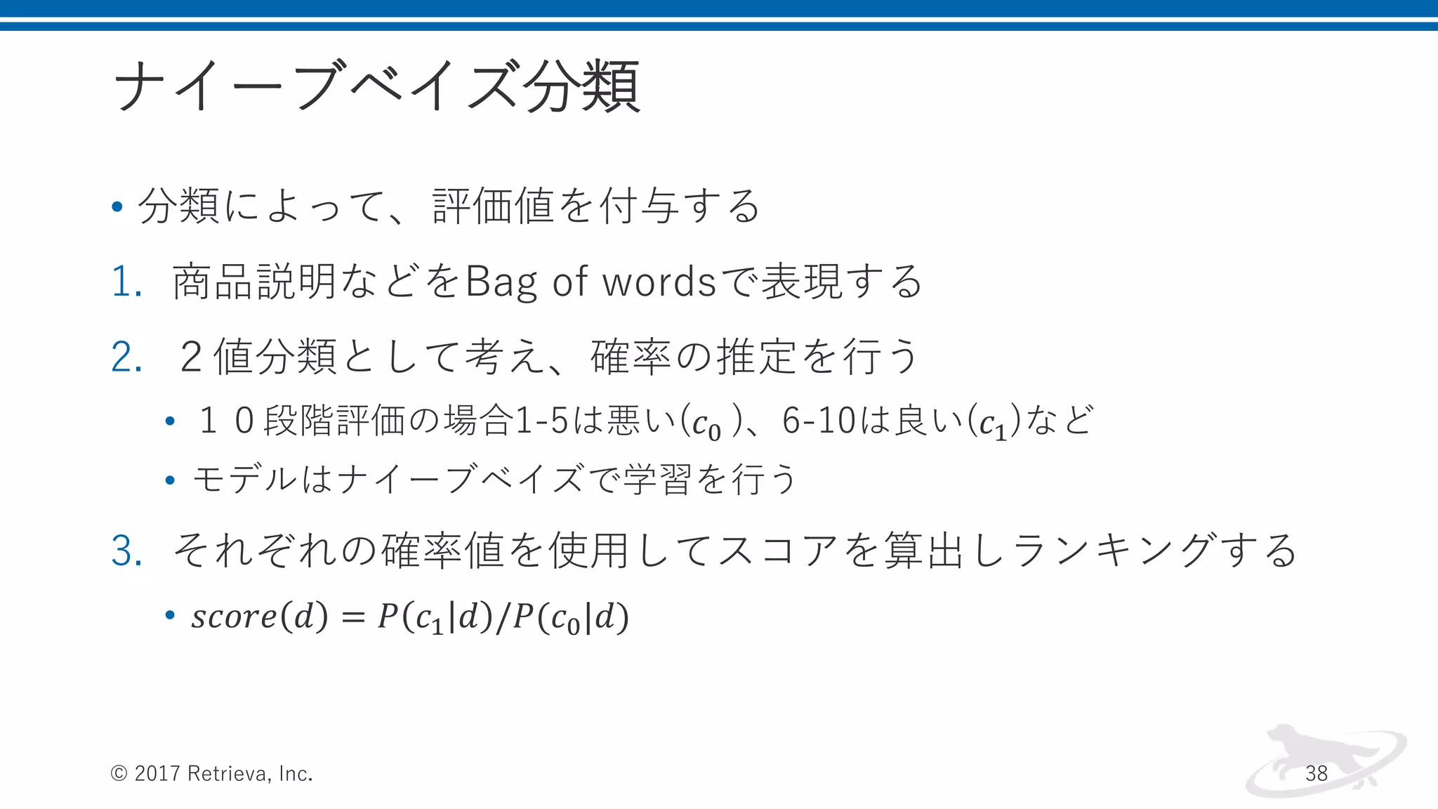 ナイーブベイズ分類
• 分類によって、評価値を付与する
1. 商品説明などをBag of wordsで表現する
2. ２値分類として考え、確率の推定を行う
• １０段階評価の場合1-5は悪い(𝑐0 )、6-10は良い(𝑐1)など
• モデルはナイーブベイズで学習を行う
3. それぞれの確率値を使用してスコアを算出しランキングする
• 𝑠𝑐𝑜𝑟𝑒 𝑑 = 𝑃 𝑐1 𝑑 /𝑃(𝑐0|𝑑)
© 2017 Retrieva, Inc. 38
 