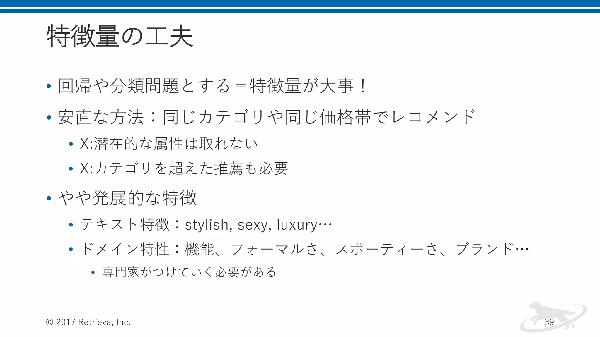 特徴量の工夫
• 回帰や分類問題とする＝特徴量が大事！
• 安直な方法：同じカテゴリや同じ価格帯でレコメンド
• X:潜在的な属性は取れない
• X:カテゴリを超えた推薦も必要
• やや発展的な特徴
• テキスト特徴：stylish, sexy, luxury…
• ドメイン特性：機能、フォーマルさ、スポーティーさ、ブランド…
• 専門家がつけていく必要がある
© 2017 Retrieva, Inc. 39
 
