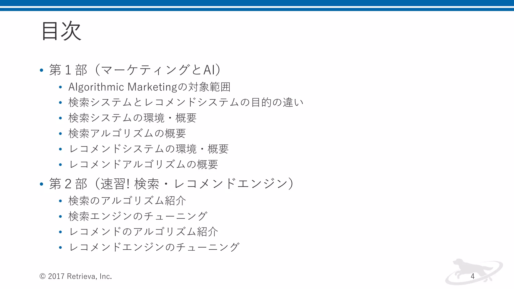 目次
• 第１部（マーケティングとAI）
• Algorithmic Marketingの対象範囲
• 検索システムとレコメンドシステムの目的の違い
• 検索システムの環境・概要
• 検索アルゴリズムの概要
• レコメンドシステムの環境・概要
• レコメンドアルゴリズムの概要
• 第２部（速習! 検索・レコメンドエンジン）
• 検索のアルゴリズム紹介
• 検索エンジンのチューニング
• レコメンドのアルゴリズム紹介
• レコメンドエンジンのチューニング
© 2017 Retrieva, Inc. 4
 