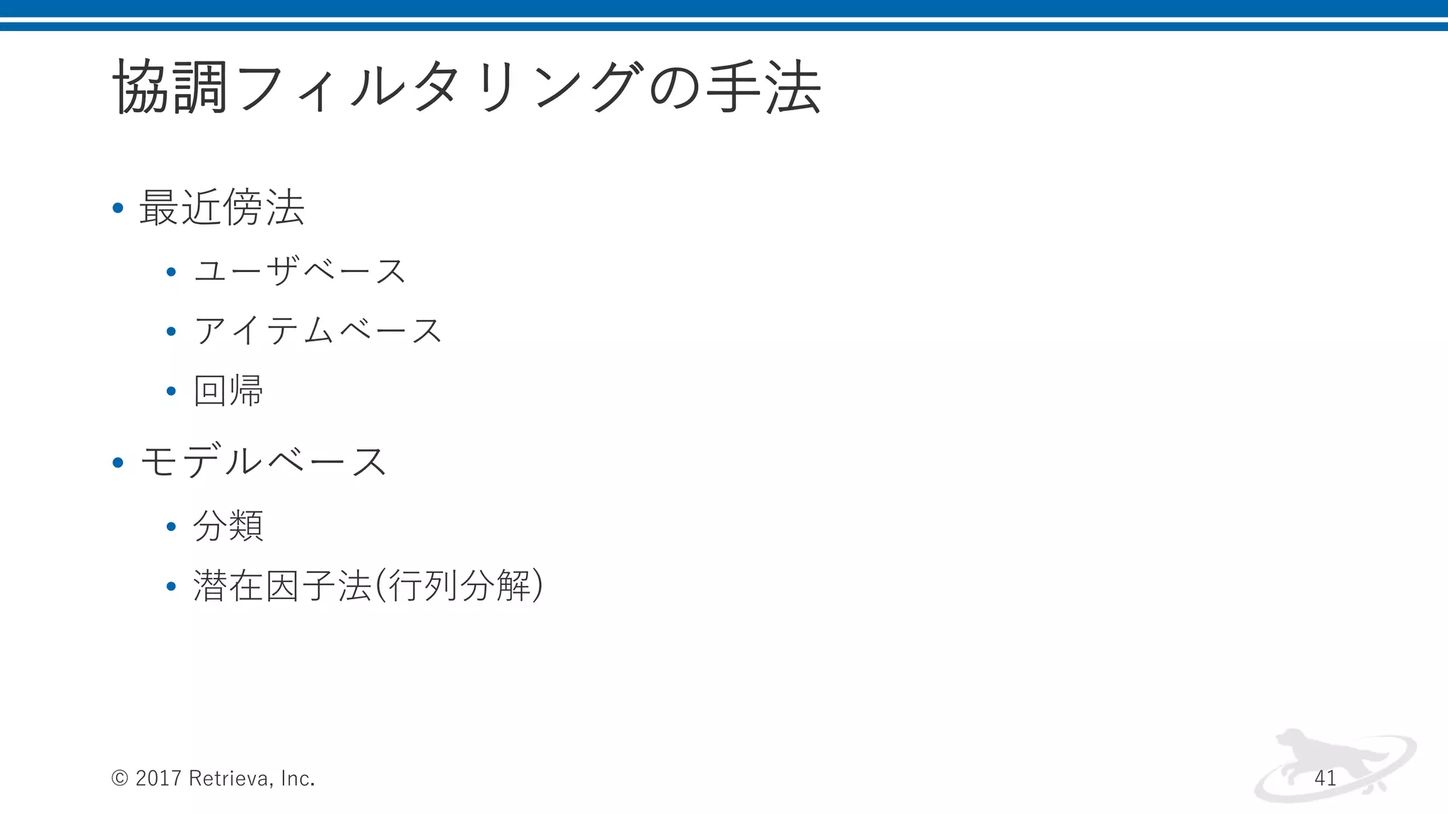 協調フィルタリングの手法
• 最近傍法
• ユーザベース
• アイテムベース
• 回帰
• モデルベース
• 分類
• 潜在因子法(行列分解)
© 2017 Retrieva, Inc. 41
 