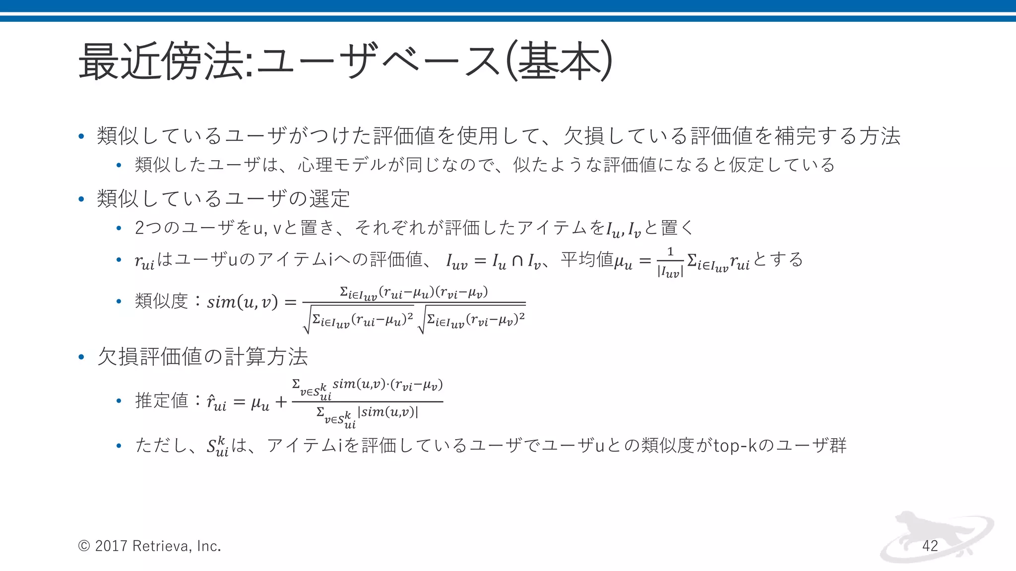 最近傍法:ユーザベース(基本)
• 類似しているユーザがつけた評価値を使用して、欠損している評価値を補完する方法
• 類似したユーザは、心理モデルが同じなので、似たような評価値になると仮定している
• 類似しているユーザの選定
• 2つのユーザをu, vと置き、それぞれが評価したアイテムを𝐼 𝑢, 𝐼 𝑣と置く
• 𝑟𝑢𝑖はユーザuのアイテムiへの評価値、 𝐼 𝑢𝑣 = 𝐼 𝑢 ∩ 𝐼 𝑣、平均値𝜇 𝑢 =
1
𝐼 𝑢𝑣
Σ𝑖∈𝐼 𝑢𝑣
𝑟𝑢𝑖とする
• 類似度：𝑠𝑖𝑚 𝑢, 𝑣 =
Σ 𝑖∈𝐼 𝑢𝑣 𝑟 𝑢𝑖−𝜇 𝑢 𝑟 𝑣𝑖−𝜇 𝑣
Σ 𝑖∈𝐼 𝑢𝑣 𝑟 𝑢𝑖−𝜇 𝑢
2 Σ 𝑖∈𝐼 𝑢𝑣 𝑟 𝑣𝑖−𝜇 𝑣
2
• 欠損評価値の計算方法
• 推定値： 𝑟𝑢𝑖 = 𝜇 𝑢 +
Σ
𝑣∈𝑆 𝑢𝑖
𝑘 𝑠𝑖𝑚 𝑢,𝑣 ⋅(𝑟 𝑣𝑖−𝜇 𝑣)
Σ
𝑣∈𝑆 𝑢𝑖
𝑘 𝑠𝑖𝑚 𝑢,𝑣
• ただし、𝑆 𝑢𝑖
𝑘
は、アイテムiを評価しているユーザでユーザuとの類似度がtop-kのユーザ群
© 2017 Retrieva, Inc. 42
 