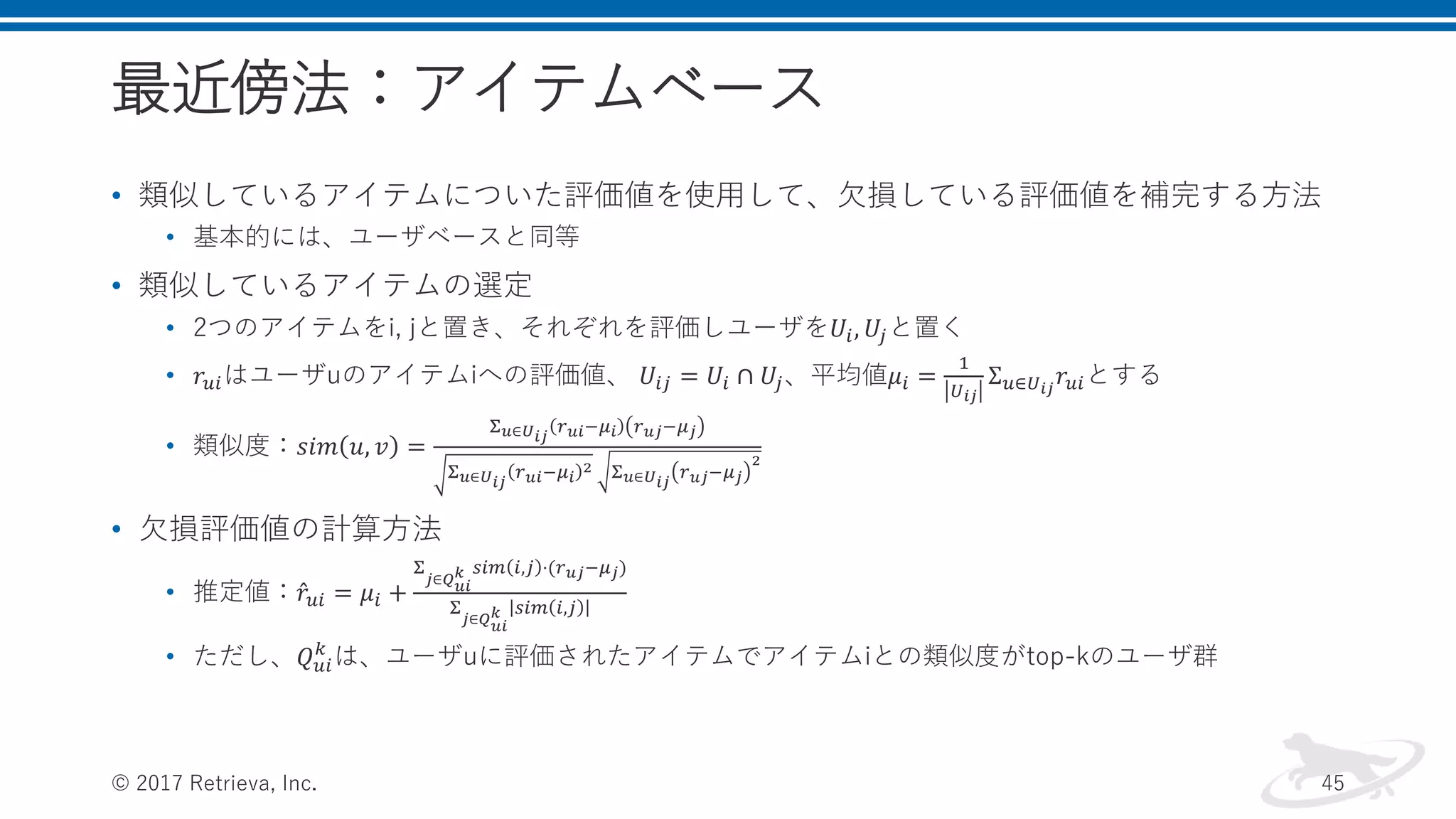 最近傍法：アイテムベース
• 類似しているアイテムについた評価値を使用して、欠損している評価値を補完する方法
• 基本的には、ユーザベースと同等
• 類似しているアイテムの選定
• 2つのアイテムをi, jと置き、それぞれを評価しユーザを𝑈𝑖, 𝑈𝑗と置く
• 𝑟𝑢𝑖はユーザuのアイテムiへの評価値、 𝑈𝑖𝑗 = 𝑈𝑖 ∩ 𝑈𝑗、平均値𝜇𝑖 =
1
𝑈 𝑖𝑗
Σ 𝑢∈𝑈 𝑖𝑗
𝑟𝑢𝑖とする
• 類似度：𝑠𝑖𝑚 𝑢, 𝑣 =
Σ 𝑢∈𝑈 𝑖𝑗
𝑟 𝑢𝑖−𝜇𝑖 𝑟 𝑢𝑗−𝜇 𝑗
Σ 𝑢∈𝑈 𝑖𝑗
𝑟 𝑢𝑖−𝜇 𝑖
2 Σ 𝑢∈𝑈 𝑖𝑗
𝑟 𝑢𝑗−𝜇 𝑗
2
• 欠損評価値の計算方法
• 推定値： 𝑟𝑢𝑖 = 𝜇𝑖 +
Σ
𝑗∈𝑄 𝑢𝑖
𝑘 𝑠𝑖𝑚 𝑖,𝑗 ⋅(𝑟 𝑢𝑗−𝜇 𝑗)
Σ
𝑗∈𝑄 𝑢𝑖
𝑘 𝑠𝑖𝑚 𝑖,𝑗
• ただし、𝑄 𝑢𝑖
𝑘
は、ユーザuに評価されたアイテムでアイテムiとの類似度がtop-kのユーザ群
© 2017 Retrieva, Inc. 45
 