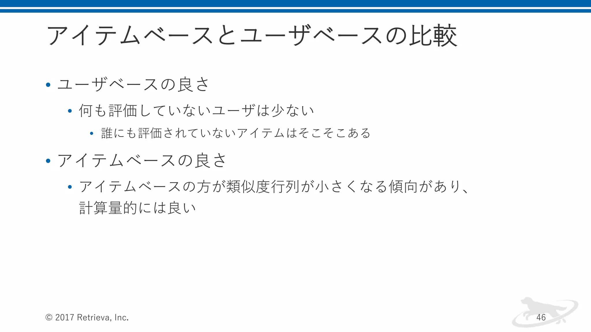 アイテムベースとユーザベースの比較
• ユーザベースの良さ
• 何も評価していないユーザは少ない
• 誰にも評価されていないアイテムはそこそこある
• アイテムベースの良さ
• アイテムベースの方が類似度行列が小さくなる傾向があり、
計算量的には良い
© 2017 Retrieva, Inc. 46
 