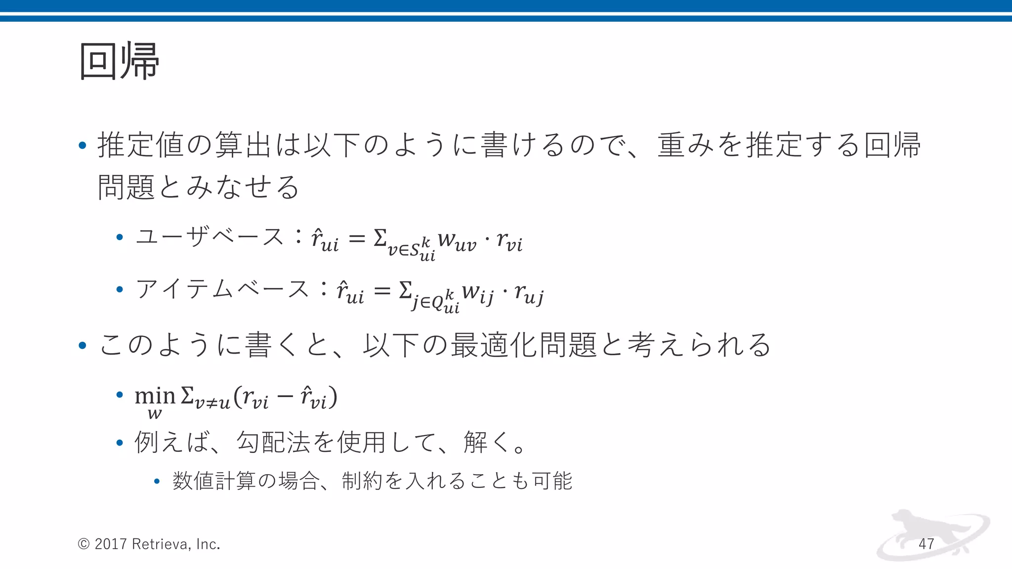 回帰
• 推定値の算出は以下のように書けるので、重みを推定する回帰
問題とみなせる
• ユーザベース： 𝑟𝑢𝑖 = Σ 𝑣∈𝑆 𝑢𝑖
𝑘 𝑤 𝑢𝑣 ⋅ 𝑟𝑣𝑖
• アイテムベース： 𝑟𝑢𝑖 = Σ𝑗∈𝑄 𝑢𝑖
𝑘 𝑤𝑖𝑗 ⋅ 𝑟𝑢𝑗
• このように書くと、以下の最適化問題と考えられる
• min
𝑤
Σ 𝑣≠𝑢(𝑟𝑣𝑖 − 𝑟𝑣𝑖)
• 例えば、勾配法を使用して、解く。
• 数値計算の場合、制約を入れることも可能
© 2017 Retrieva, Inc. 47
 