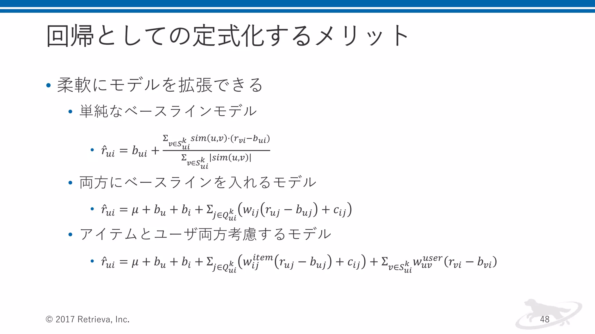 回帰としての定式化するメリット
• 柔軟にモデルを拡張できる
• 単純なベースラインモデル
• 𝑟𝑢𝑖 = 𝑏 𝑢𝑖 +
Σ
𝑣∈𝑆 𝑢𝑖
𝑘 𝑠𝑖𝑚 𝑢,𝑣 ⋅(𝑟 𝑣𝑖−𝑏 𝑢𝑖)
Σ
𝑣∈𝑆 𝑢𝑖
𝑘 𝑠𝑖𝑚 𝑢,𝑣
• 両方にベースラインを入れるモデル
• 𝑟𝑢𝑖 = 𝜇 + 𝑏 𝑢 + 𝑏𝑖 + Σ𝑗∈𝑄 𝑢𝑖
𝑘 𝑤𝑖𝑗 𝑟𝑢𝑗 − 𝑏 𝑢𝑗 + 𝑐𝑖𝑗
• アイテムとユーザ両方考慮するモデル
• 𝑟𝑢𝑖 = 𝜇 + 𝑏 𝑢 + 𝑏𝑖 + Σ𝑗∈𝑄 𝑢𝑖
𝑘 𝑤𝑖𝑗
𝑖𝑡𝑒𝑚
𝑟𝑢𝑗 − 𝑏 𝑢𝑗 + 𝑐𝑖𝑗 + Σ 𝑣∈𝑆 𝑢𝑖
𝑘 𝑤 𝑢𝑣
𝑢𝑠𝑒𝑟 𝑟𝑣𝑖 − 𝑏 𝑣𝑖
© 2017 Retrieva, Inc. 48
 