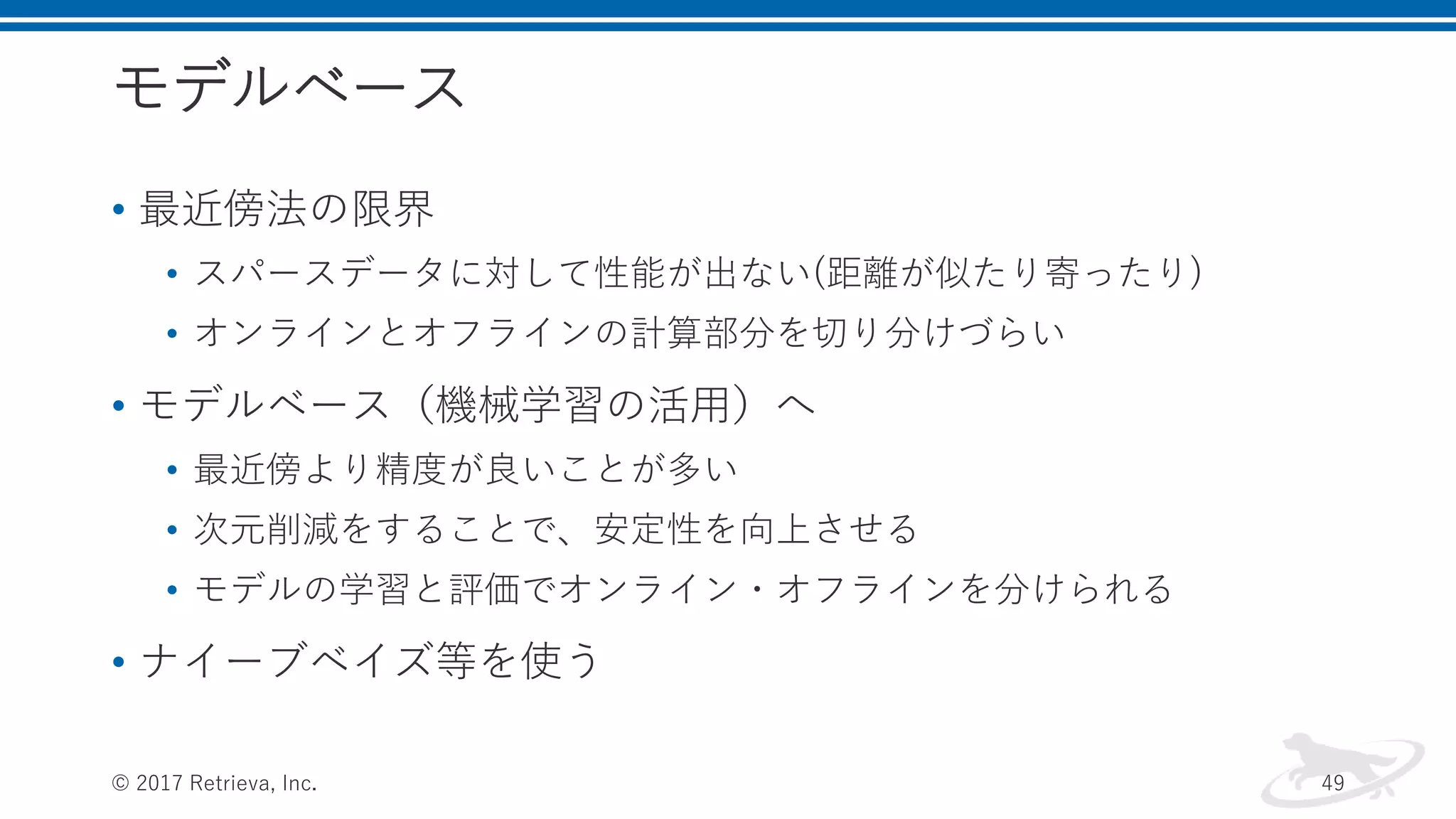 モデルベース
• 最近傍法の限界
• スパースデータに対して性能が出ない(距離が似たり寄ったり)
• オンラインとオフラインの計算部分を切り分けづらい
• モデルベース（機械学習の活用）へ
• 最近傍より精度が良いことが多い
• 次元削減をすることで、安定性を向上させる
• モデルの学習と評価でオンライン・オフラインを分けられる
• ナイーブベイズ等を使う
© 2017 Retrieva, Inc. 49
 