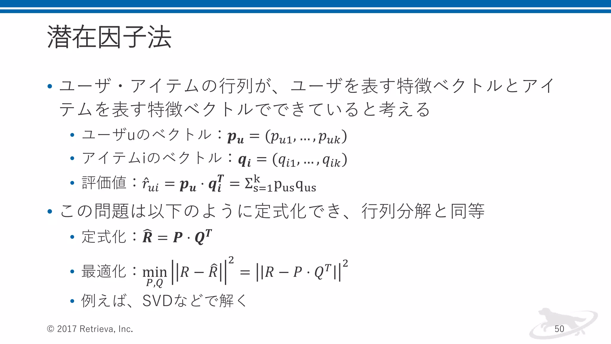 潜在因子法
• ユーザ・アイテムの行列が、ユーザを表す特徴ベクトルとアイ
テムを表す特徴ベクトルでできていると考える
• ユーザuのベクトル：𝒑 𝒖 = (𝑝 𝑢1, … , 𝑝 𝑢𝑘)
• アイテムiのベクトル：𝒒𝒊 = (𝑞𝑖1, … , 𝑞𝑖𝑘)
• 評価値： 𝑟𝑢𝑖 = 𝒑 𝒖 ⋅ 𝒒𝒊
𝑻
= Σs=1
k
pusqus
• この問題は以下のように定式化でき、行列分解と同等
• 定式化： 𝑹 = 𝑷 ⋅ 𝑸 𝑻
• 最適化：min
𝑃,𝑄
𝑅 − 𝑅
2
= 𝑅 − 𝑃 ⋅ 𝑄 𝑇 2
• 例えば、SVDなどで解く
© 2017 Retrieva, Inc. 50
 