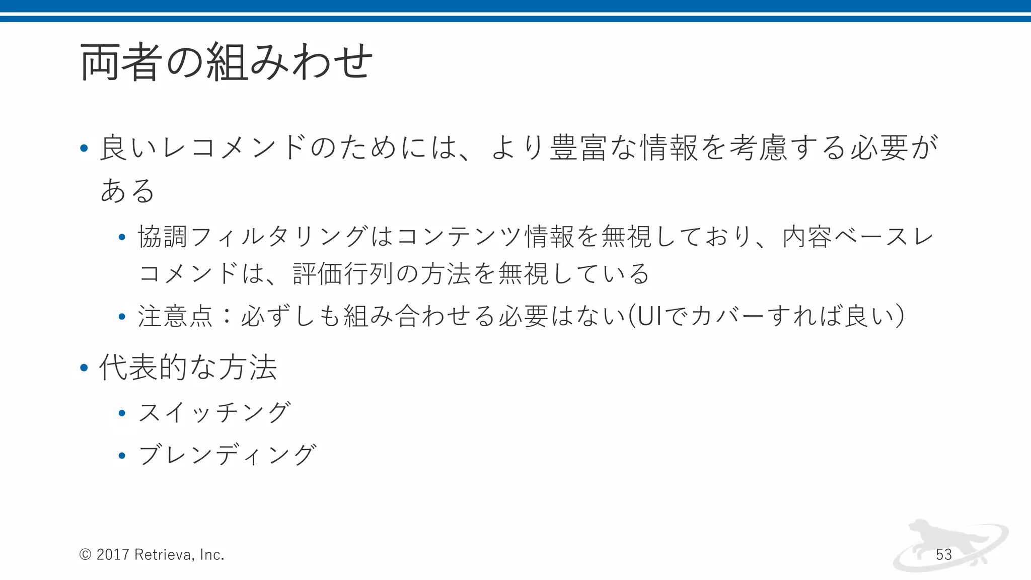 両者の組みわせ
• 良いレコメンドのためには、より豊富な情報を考慮する必要が
ある
• 協調フィルタリングはコンテンツ情報を無視しており、内容ベースレ
コメンドは、評価行列の方法を無視している
• 注意点：必ずしも組み合わせる必要はない(UIでカバーすれば良い）
• 代表的な方法
• スイッチング
• ブレンディング
© 2017 Retrieva, Inc. 53
 