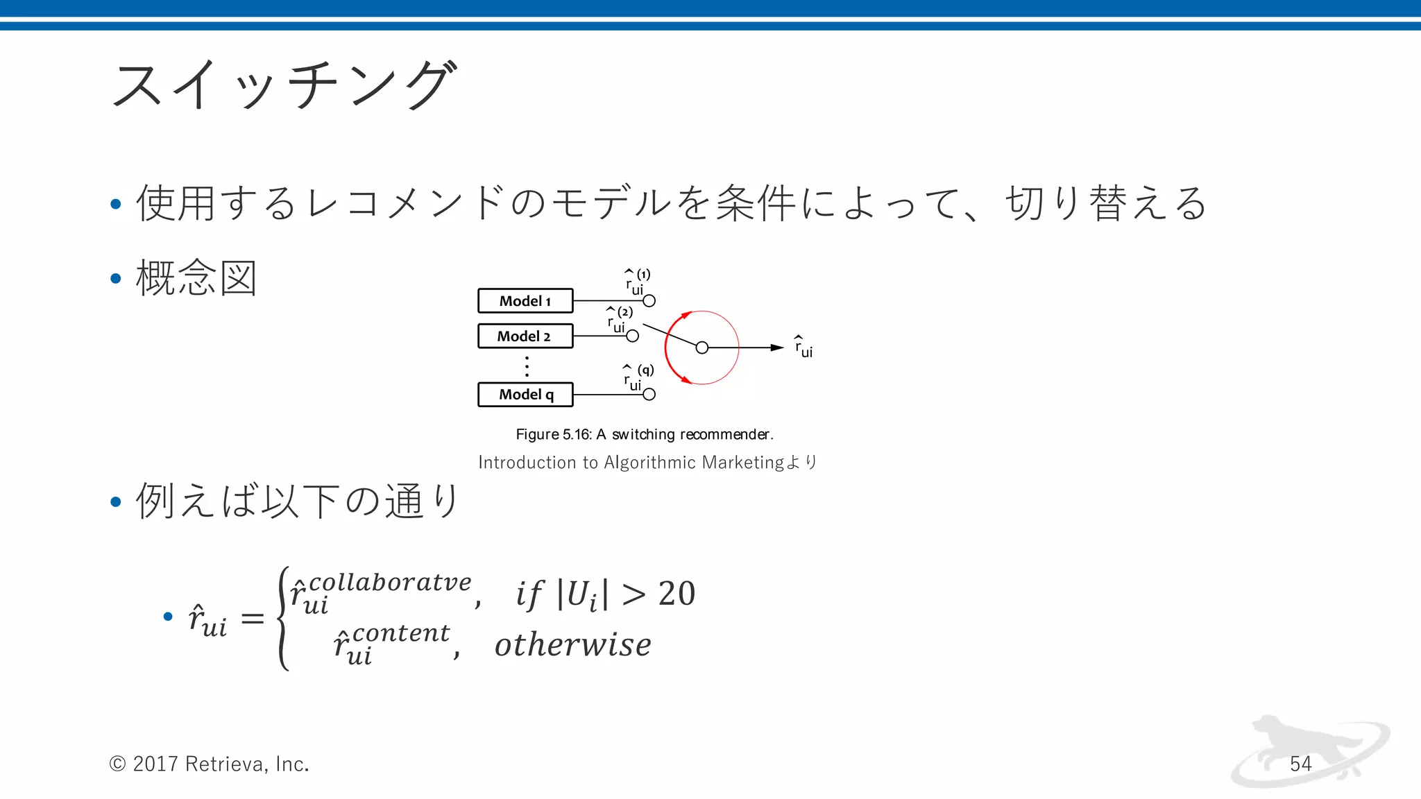 スイッチング
• 使用するレコメンドのモデルを条件によって、切り替える
• 概念図
• 例えば以下の通り
• 𝑟𝑢𝑖 =
𝑟𝑢𝑖
𝑐𝑜𝑙𝑙𝑎𝑏𝑜𝑟𝑎𝑡𝑣𝑒
, 𝑖𝑓 𝑈𝑖 > 20
𝑟𝑢𝑖
𝑐𝑜𝑛𝑡𝑒𝑛𝑡
, 𝑜𝑡ℎ𝑒𝑟𝑤𝑖𝑠𝑒
© 2017 Retrieva, Inc. 54
r
(content)
u i , otherwise
in which Ui is the set of users who rated item i. This solution can
help us to work around the cold-start problem, which is an issue for
collaborative ﬁltering, and, at the same time, to improve trivial rec-
ommendations produced by content-based ﬁltering whenever possible.
A generic schema of such a switching recommender is shown in Fig-
ure 5.16. This approach, however, is somewhat rudimentary because
it is based on heuristic rules rather than a formal optimization frame-
work. We can deﬁnitely achieve better results by leveraging machine
learning and optimization algorithms to properly mix the outputs of
the individual models.
Figure 5.16: A switching recommender.
5.9.2 Blending
Let us assume that several recommendation models have been trained
for the same set of users and items, so each of these models can es-
timate rating ru i for a given pair of user and item. Our goal is to
combine these estimates together to produce the ﬁnal rating estimate,
which is, ideally, more accurate than the predictions produced by any
single one of the models. This can be done by using heuristic rules,
as we did in the switching approach described in the previous section,
but, at the same time, it is naturally a regression problem that can be
efﬁciently solved by using the machine learning toolkit.
The problem of blending several rating estimates together can be for-
mally deﬁned in the following way. Let us assume that we have s train-
ing samples, that is, known rating values in the training set. This set is
Introduction to Algorithmic Marketingより
 