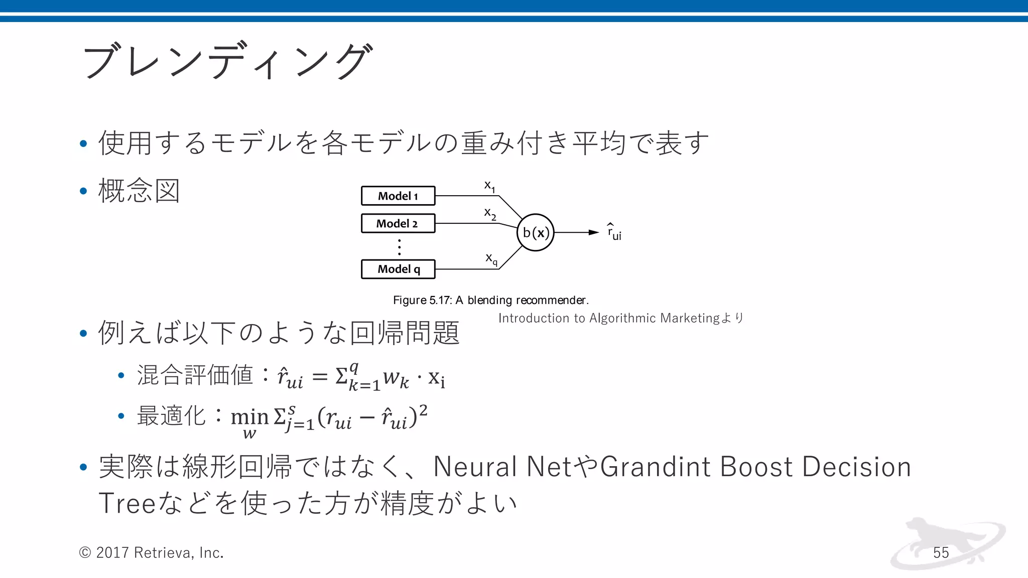 ブレンディング
• 使用するモデルを各モデルの重み付き平均で表す
• 概念図
• 例えば以下のような回帰問題
• 混合評価値： 𝑟𝑢𝑖 = Σ 𝑘=1
𝑞
𝑤 𝑘 ⋅ xi
• 最適化：min
𝑤
Σ𝑗=1
𝑠
𝑟𝑢𝑖 − 𝑟𝑢𝑖
2
• 実際は線形回帰ではなく、Neural NetやGrandint Boost Decision
Treeなどを使った方が精度がよい
© 2017 Retrieva, Inc. 55
b x that minimizes the prediction error:
min
b
s
j 1
b xj yj
2
(5.122)
This view of the problem is illustrated in Figure 5.17. This prob-
lem, that is, the combination of the predictions of several learning al-
gorithms by using another learning algorithm, is known as stacking, so
we use the terms blending and stacking interchangeably. Stacking is es-
sentially a standard supervised learning problem that can be solved by
using a variety of classiﬁcation or regression algorithms.
Figure 5.17: A blending recommender.
One of the most basic solutions of problem 5.122 is, of course, lin-
ear regression. In this case, the combiner function is a linear function
deﬁned as
b x xT
w (5.123)
in which w is the vector of model weights. In other words, the ﬁnal
rating prediction is a linear combination of predictions produced by
individual recommendation algorithms:
ru i
q
k 1
wk r
k
u i (5.124)
The optimal weights for the blending function can be straightfor-
wardly calculated by using ridge regression:
T
1
T
Introduction to Algorithmic Marketingより
 
