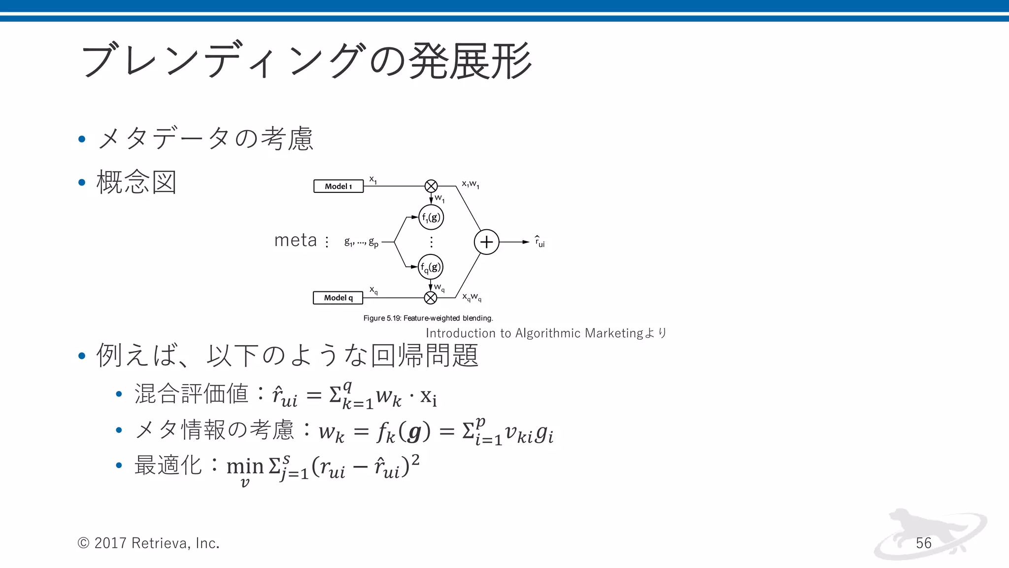 ブレンディングの発展形
• メタデータの考慮
• 概念図
• 例えば、以下のような回帰問題
• 混合評価値： 𝑟𝑢𝑖 = Σ 𝑘=1
𝑞
𝑤 𝑘 ⋅ xi
• メタ情報の考慮：𝑤 𝑘 = 𝑓𝑘 𝒈 = Σ𝑖=1
𝑝
𝑣 𝑘𝑖 𝑔𝑖
• 最適化：min
𝑣
Σ𝑗=1
𝑠
𝑟𝑢𝑖 − 𝑟𝑢𝑖
2
© 2017 Retrieva, Inc. 56
associated with each rating value. We choose to mix the predictions by
using the linear blending function
b x
q
k 1
wk xk (5.126)
but weights wk are dynamically calculated based on the meta-
features:
wk fk g
p
i 1
vk i gi (5.127)
in which fk are called feature functions and vk i are static weights. In
other words, the feature functions amplify or suppress the signals from
the recommendation models, as shown in Figure 5.19. Note that this
design is quite similar to the signal mixing pipelines that we discussed
in Chapter 4, in the context of search services.
Figure 5.19: Feature-weighted blending.
meta
Introduction to Algorithmic Marketingより
 