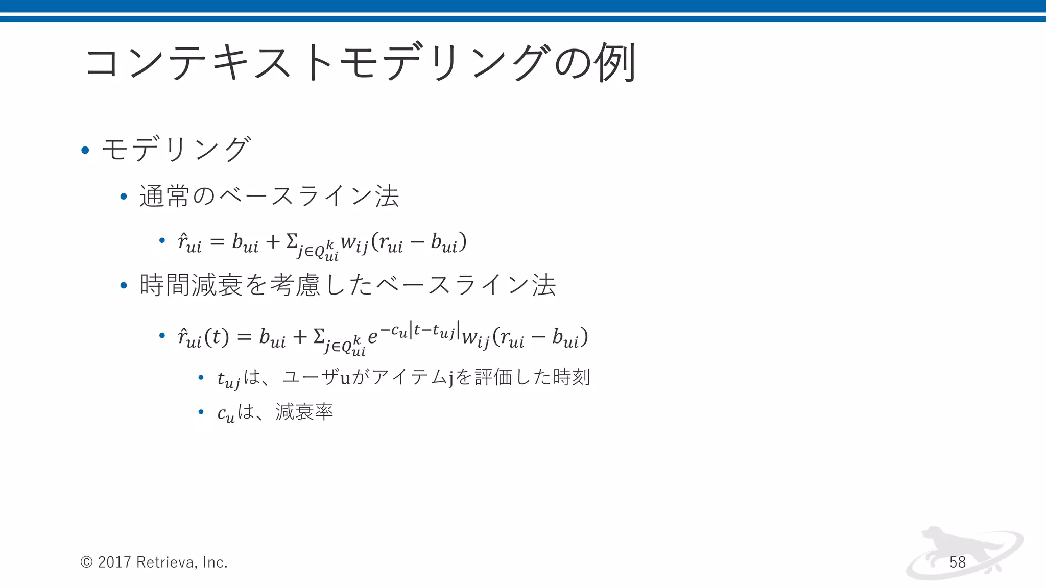 コンテキストモデリングの例
• モデリング
• 通常のベースライン法
• 𝑟𝑢𝑖 = 𝑏 𝑢𝑖 + Σ𝑗∈𝑄 𝑢𝑖
𝑘 𝑤𝑖𝑗 𝑟𝑢𝑖 − 𝑏 𝑢𝑖
• 時間減衰を考慮したベースライン法
• 𝑟𝑢𝑖(𝑡) = 𝑏 𝑢𝑖 + Σ𝑗∈𝑄 𝑢𝑖
𝑘 𝑒−𝑐 𝑢 𝑡−𝑡 𝑢𝑗 𝑤𝑖𝑗 𝑟𝑢𝑖 − 𝑏 𝑢𝑖
• 𝑡 𝑢𝑗は、ユーザuがアイテムjを評価した時刻
• 𝑐 𝑢は、減衰率
© 2017 Retrieva, Inc. 58
 