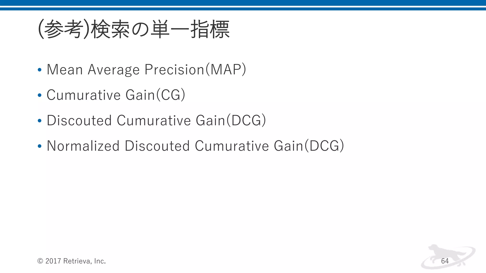 (参考)検索の単一指標
• Mean Average Precision(MAP)
• Cumurative Gain(CG)
• Discouted Cumurative Gain(DCG)
• Normalized Discouted Cumurative Gain(DCG)
© 2017 Retrieva, Inc. 64
 