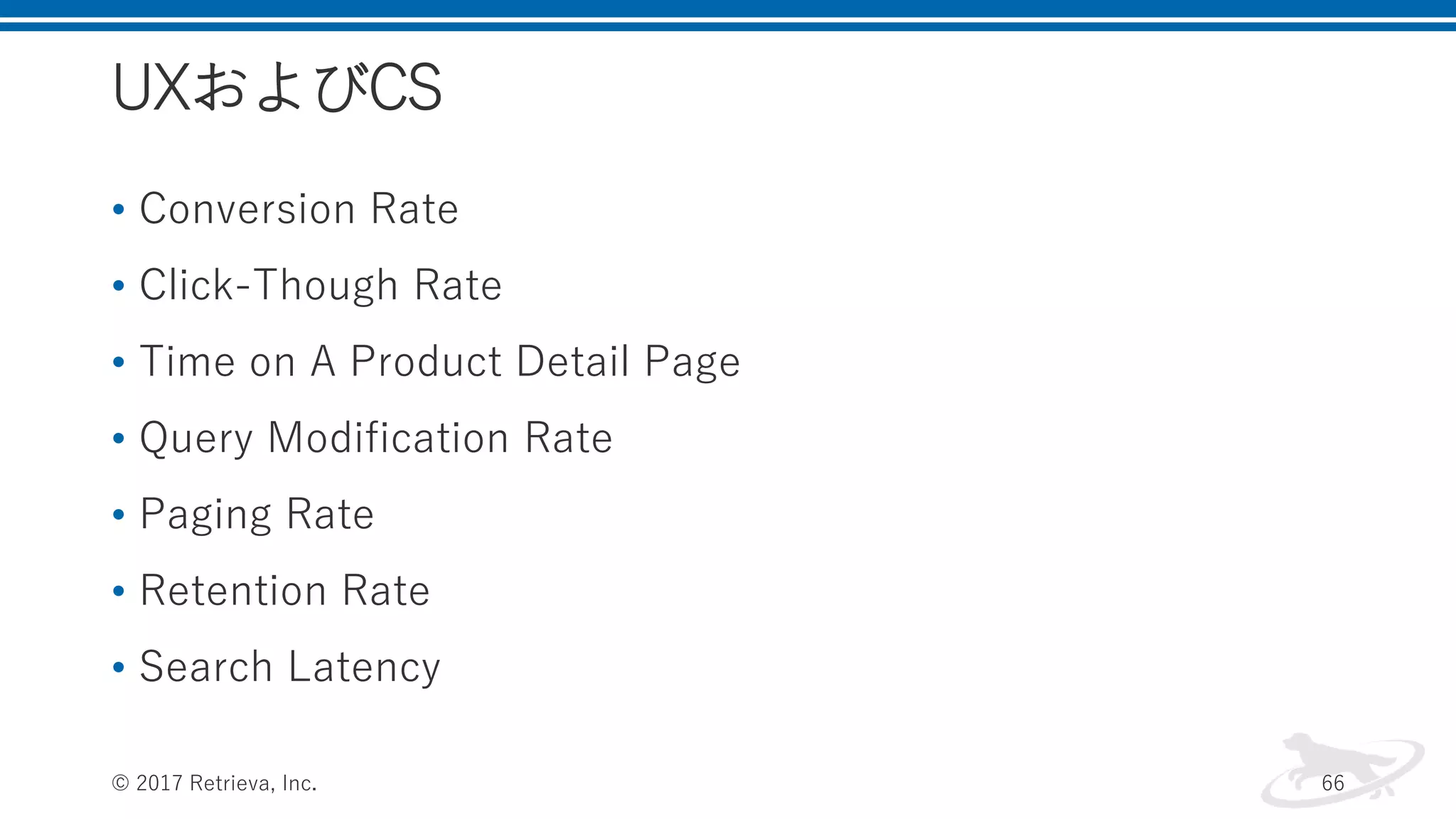 UXおよびCS
• Conversion Rate
• Click-Though Rate
• Time on A Product Detail Page
• Query Modification Rate
• Paging Rate
• Retention Rate
• Search Latency
© 2017 Retrieva, Inc. 66
 