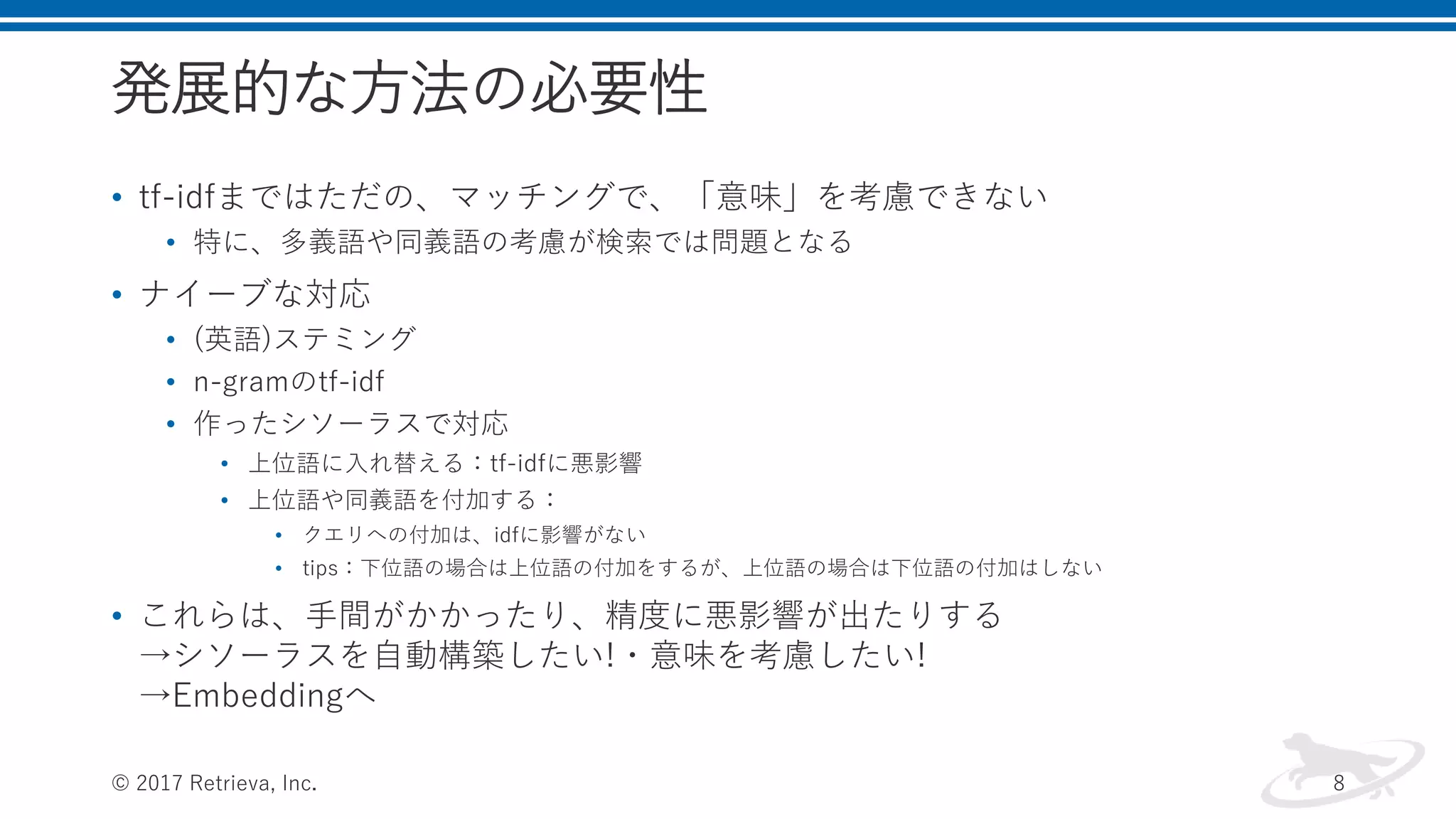 発展的な方法の必要性
• tf-idfまではただの、マッチングで、「意味」を考慮できない
• 特に、多義語や同義語の考慮が検索では問題となる
• ナイーブな対応
• (英語)ステミング
• n-gramのtf-idf
• 作ったシソーラスで対応
• 上位語に入れ替える：tf-idfに悪影響
• 上位語や同義語を付加する：
• クエリへの付加は、idfに影響がない
• tips：下位語の場合は上位語の付加をするが、上位語の場合は下位語の付加はしない
• これらは、手間がかかったり、精度に悪影響が出たりする
→シソーラスを自動構築したい!・意味を考慮したい!
→Embeddingへ
© 2017 Retrieva, Inc. 8
 