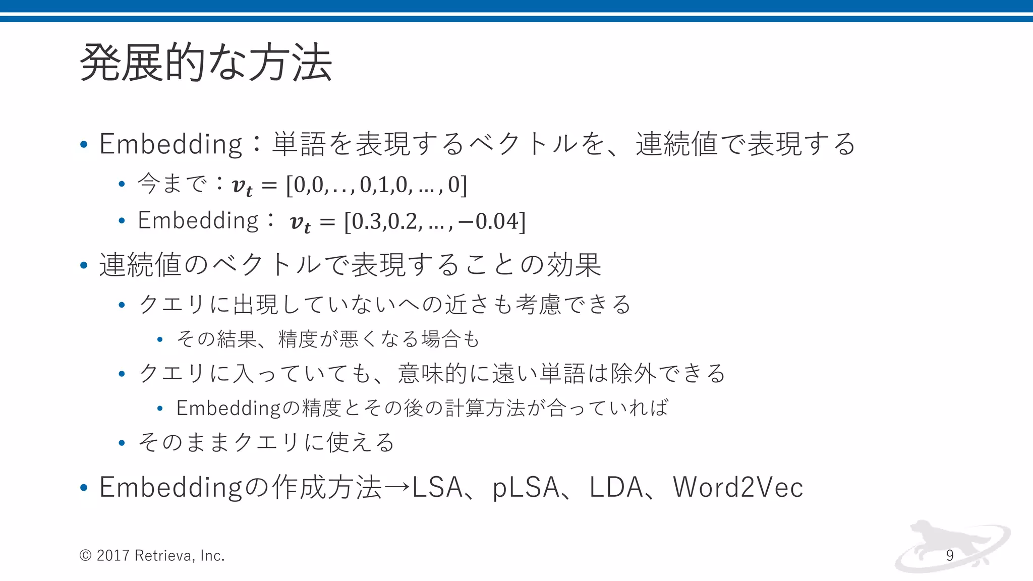 発展的な方法
• Embedding：単語を表現するベクトルを、連続値で表現する
• 今まで：𝒗 𝒕 = [0,0, . . , 0,1,0, … , 0]
• Embedding： 𝒗 𝒕 = [0.3,0.2, … , −0.04]
• 連続値のベクトルで表現することの効果
• クエリに出現していないへの近さも考慮できる
• その結果、精度が悪くなる場合も
• クエリに入っていても、意味的に遠い単語は除外できる
• Embeddingの精度とその後の計算方法が合っていれば
• そのままクエリに使える
• Embeddingの作成方法→LSA、pLSA、LDA、Word2Vec
© 2017 Retrieva, Inc. 9
 