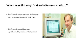 When was the very first website ever made…?
• The first web page was created on August 6,
1991 by Tim Berners-Lee at the CERN.
• The first web page address was
http://info.cern.ch/hypertext/www/TheProject.html
 