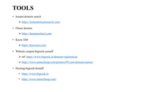 TOOLS
• Instant domain search
➢ https://instantdomainsearch.com/
• Flame domain
➢ https://domainwheel.com/
• Know EM
➢ https://knowem.com/
• Website coupon-bigrock-comaff
➢ url: https://www.bigrock.in/domain-registration/
➢ https://www.namecheap.com/promos/99-cent-domain-names/
• Hosting-bigrock-hostaff
• https://www.bigrock.in
• https://www.namecheap.com/
 