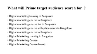 What will Prime target audience search for..?
• Digital marketing training in Bangalore
• Digital marketing course in Bangalore
• Digital marketing course fee in Bangalore
• Digital marketing course with placements in Bangalore
• Digital marketing course in Bangalore
• Digital Marketing training in Bangalore
• Digital Marketing Course
• Digital Marketing Course fee etc.
 
