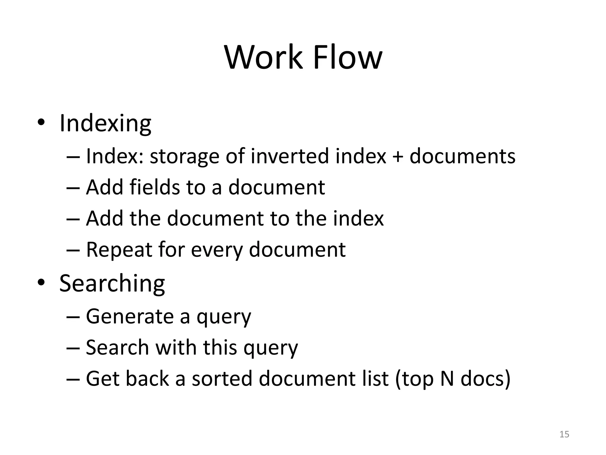 Work Flow
• Indexing
  – Index: storage of inverted index + documents
  – Add fields to a document
  – Add the document to the index
  – Repeat for every document
• Searching
  – Generate a query
  – Search with this query
  – Get back a sorted document list (top N docs)

                                                   15
 