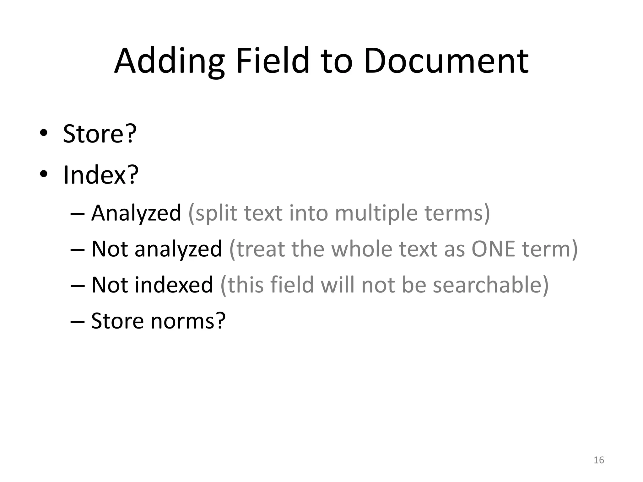 Adding Field to Document
• Store?
• Index?
  – Analyzed (split text into multiple terms)
  – Not analyzed (treat the whole text as ONE term)
  – Not indexed (this field will not be searchable)
  – Store norms?




                                                      16
 