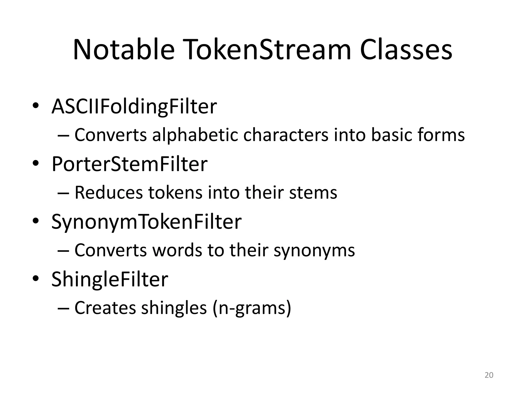 Notable TokenStream Classes
• ASCIIFoldingFilter
  – Converts alphabetic characters into basic forms
• PorterStemFilter
  – Reduces tokens into their stems
• SynonymTokenFilter
  – Converts words to their synonyms
• ShingleFilter
  – Creates shingles (n-grams)


                                                      20
 