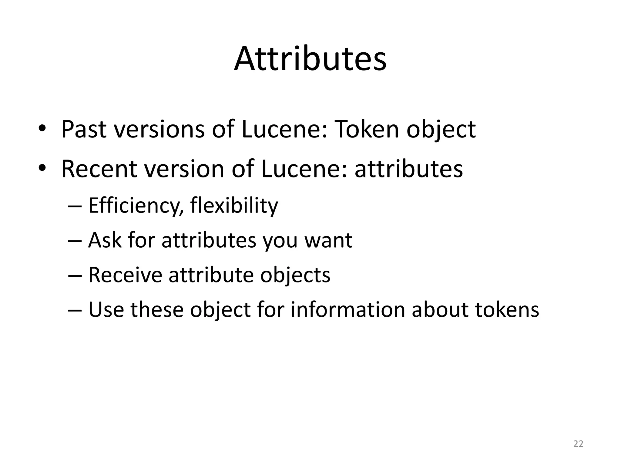 Attributes
• Past versions of Lucene: Token object
• Recent version of Lucene: attributes
  – Efficiency, flexibility
  – Ask for attributes you want
  – Receive attribute objects
  – Use these object for information about tokens




                                                    22
 
