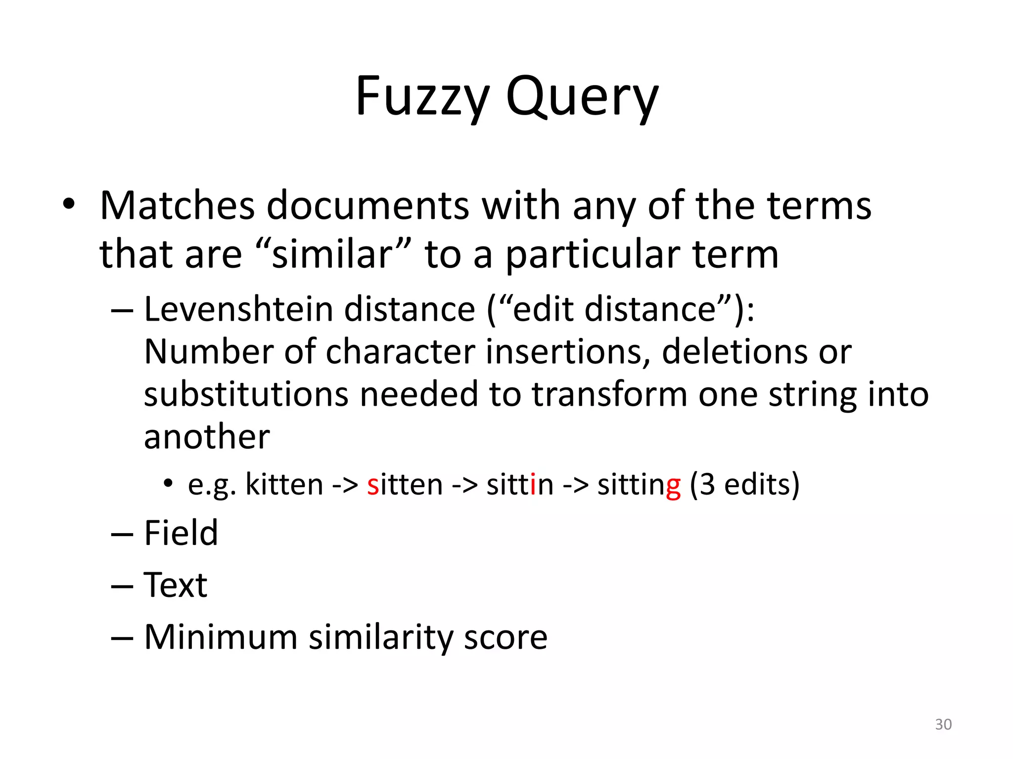 Fuzzy Query
• Matches documents with any of the terms
  that are “similar” to a particular term
  – Levenshtein distance (“edit distance”):
    Number of character insertions, deletions or
    substitutions needed to transform one string into
    another
     • e.g. kitten -> sitten -> sittin -> sitting (3 edits)
  – Field
  – Text
  – Minimum similarity score

                                                              30
 