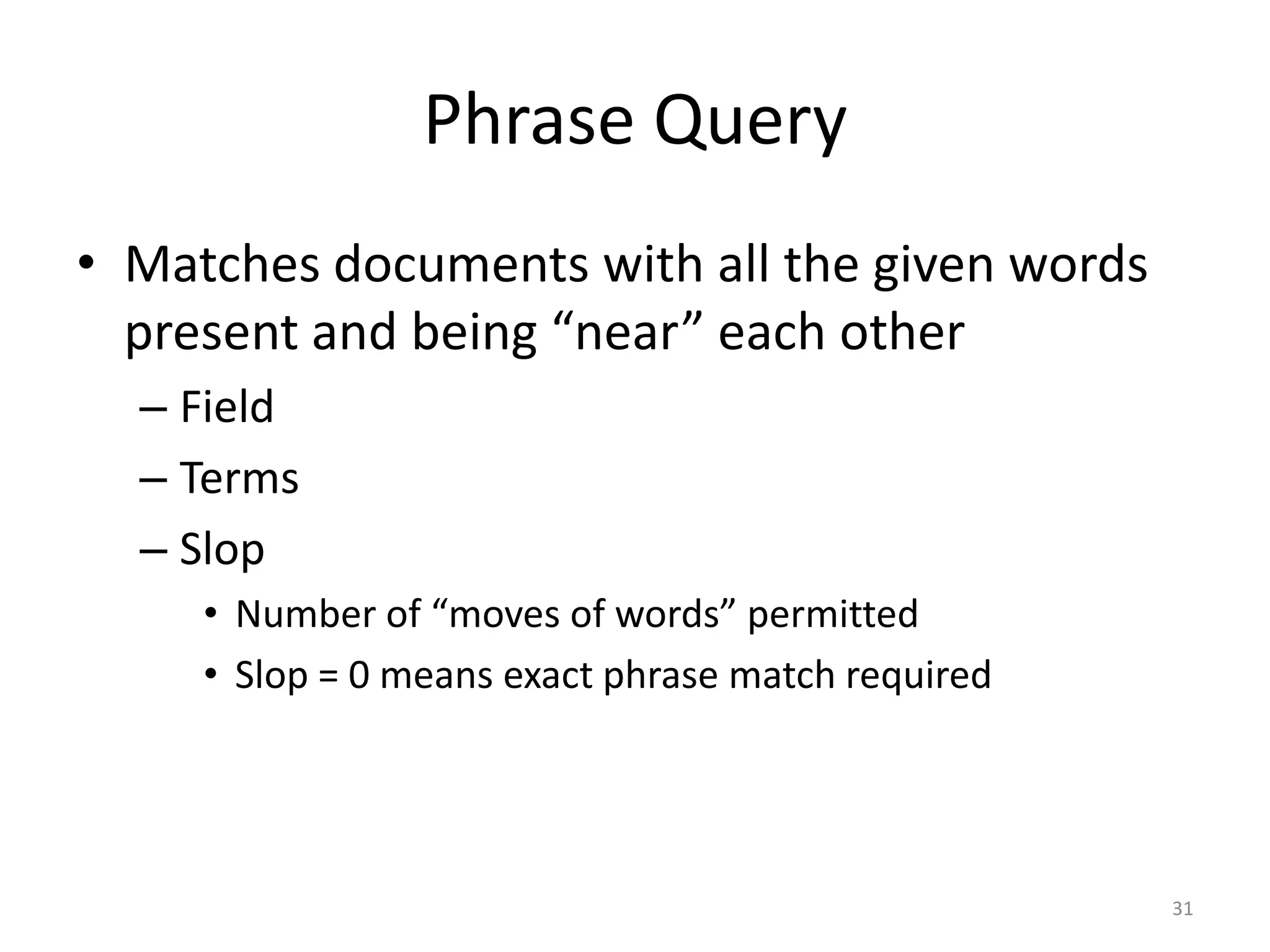Phrase Query
• Matches documents with all the given words
  present and being “near” each other
  – Field
  – Terms
  – Slop
     • Number of “moves of words” permitted
     • Slop = 0 means exact phrase match required




                                                    31
 