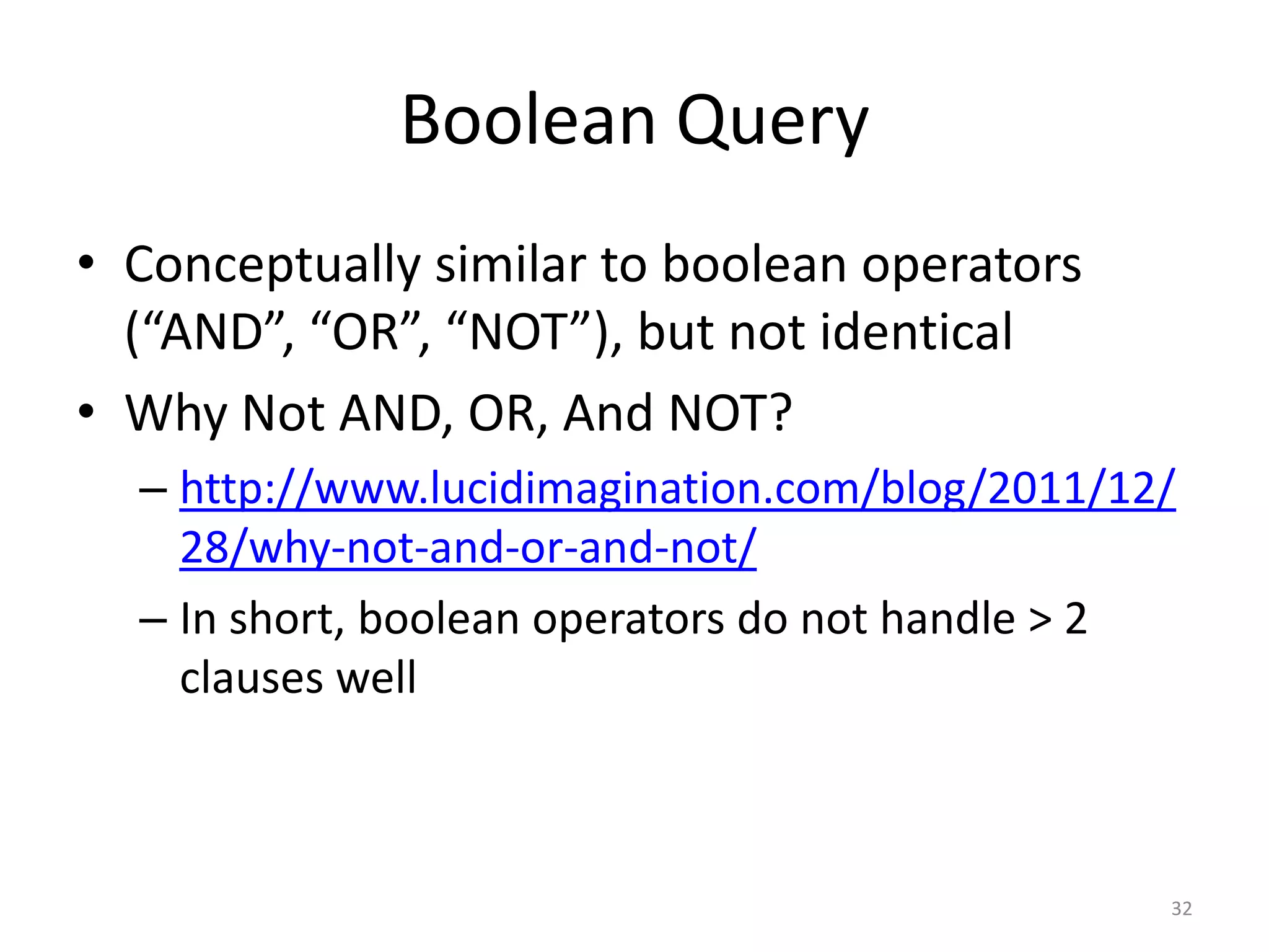 Boolean Query
• Conceptually similar to boolean operators
  (“AND”, “OR”, “NOT”), but not identical
• Why Not AND, OR, And NOT?
  – http://www.lucidimagination.com/blog/2011/12/
    28/why-not-and-or-and-not/
  – In short, boolean operators do not handle > 2
    clauses well



                                                32
 