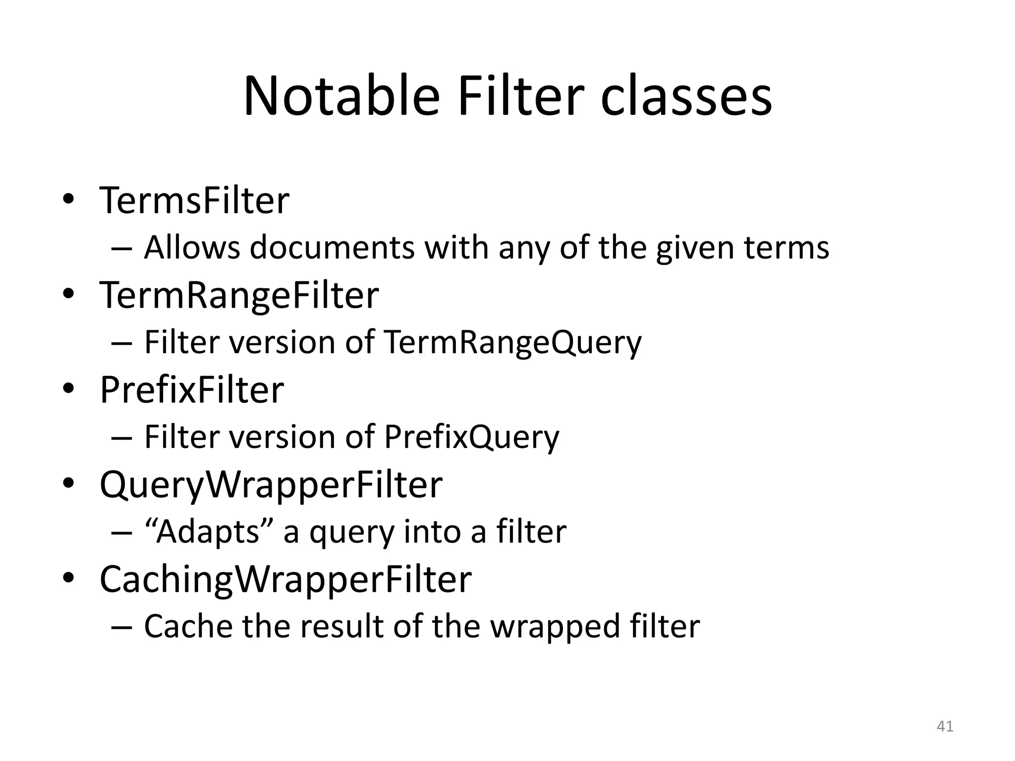 Notable Filter classes
• TermsFilter
   – Allows documents with any of the given terms
• TermRangeFilter
   – Filter version of TermRangeQuery
• PrefixFilter
   – Filter version of PrefixQuery
• QueryWrapperFilter
   – “Adapts” a query into a filter
• CachingWrapperFilter
   – Cache the result of the wrapped filter

                                                    41
 