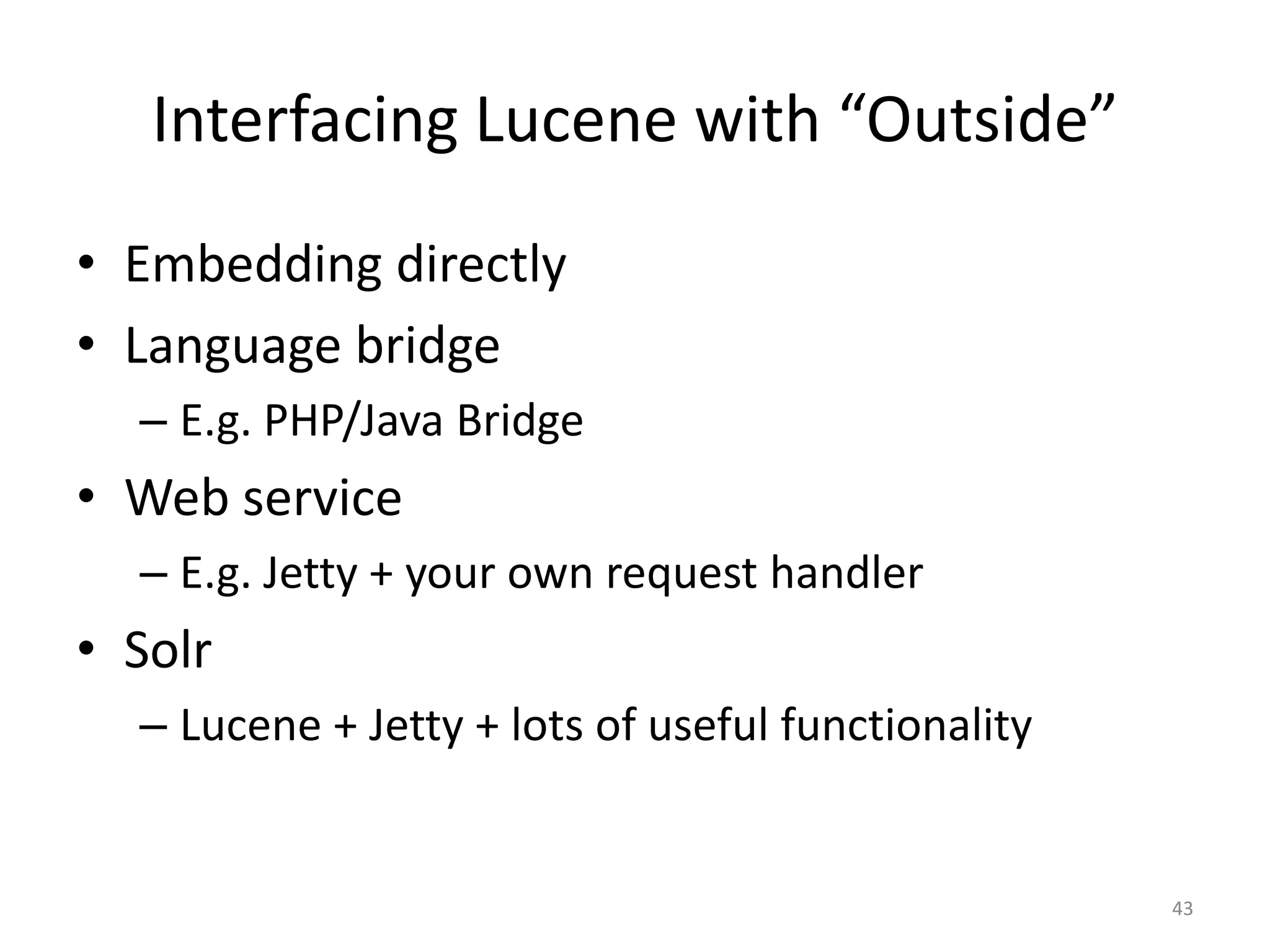 Interfacing Lucene with “Outside”
• Embedding directly
• Language bridge
  – E.g. PHP/Java Bridge
• Web service
  – E.g. Jetty + your own request handler
• Solr
  – Lucene + Jetty + lots of useful functionality


                                                    43
 